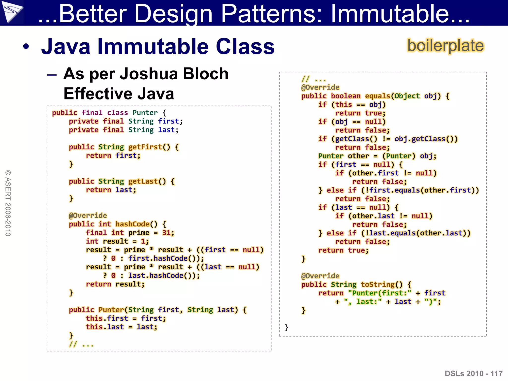 ...Better Design Patterns: Immutable...
• Java Immutable Class
– As per Joshua Bloch
Effective Java
DSLs 2010 - 117
©ASERT2006-2010
public final class Punter {
private final String first;
private final String last;
public String getFirst() {
return first;
}
public String getLast() {
return last;
}
@Override
public int hashCode() {
final int prime = 31;
int result = 1;
result = prime * result + ((first == null)
? 0 : first.hashCode());
result = prime * result + ((last == null)
? 0 : last.hashCode());
return result;
}
public Punter(String first, String last) {
this.first = first;
this.last = last;
}
// ...
// ...
@Override
public boolean equals(Object obj) {
if (this == obj)
return true;
if (obj == null)
return false;
if (getClass() != obj.getClass())
return false;
Punter other = (Punter) obj;
if (first == null) {
if (other.first != null)
return false;
} else if (!first.equals(other.first))
return false;
if (last == null) {
if (other.last != null)
return false;
} else if (!last.equals(other.last))
return false;
return true;
}
@Override
public String toString() {
return "Punter(first:" + first
+ ", last:" + last + ")";
}
}
boilerplate
 