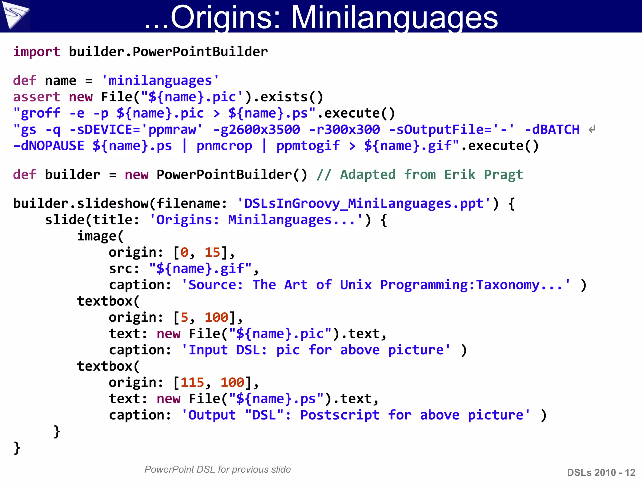 ...Origins: Minilanguages
PowerPoint DSL for previous slide
import builder.PowerPointBuilder
def name = 'minilanguages'
assert new File("${name}.pic').exists()
"groff -e -p ${name}.pic > ${name}.ps".execute()
"gs -q -sDEVICE='ppmraw' -g2600x3500 -r300x300 -sOutputFile='-' -dBATCH ↵
–dNOPAUSE ${name}.ps | pnmcrop | ppmtogif > ${name}.gif".execute()
def builder = new PowerPointBuilder() // Adapted from Erik Pragt
builder.slideshow(filename: 'DSLsInGroovy_MiniLanguages.ppt') {
slide(title: 'Origins: Minilanguages...') {
image(
origin: [0, 15],
src: "${name}.gif",
caption: 'Source: The Art of Unix Programming:Taxonomy...' )
textbox(
origin: [5, 100],
text: new File("${name}.pic").text,
caption: 'Input DSL: pic for above picture' )
textbox(
origin: [115, 100],
text: new File("${name}.ps").text,
caption: 'Output "DSL": Postscript for above picture' )
}
}
DSLs 2010 - 12
 