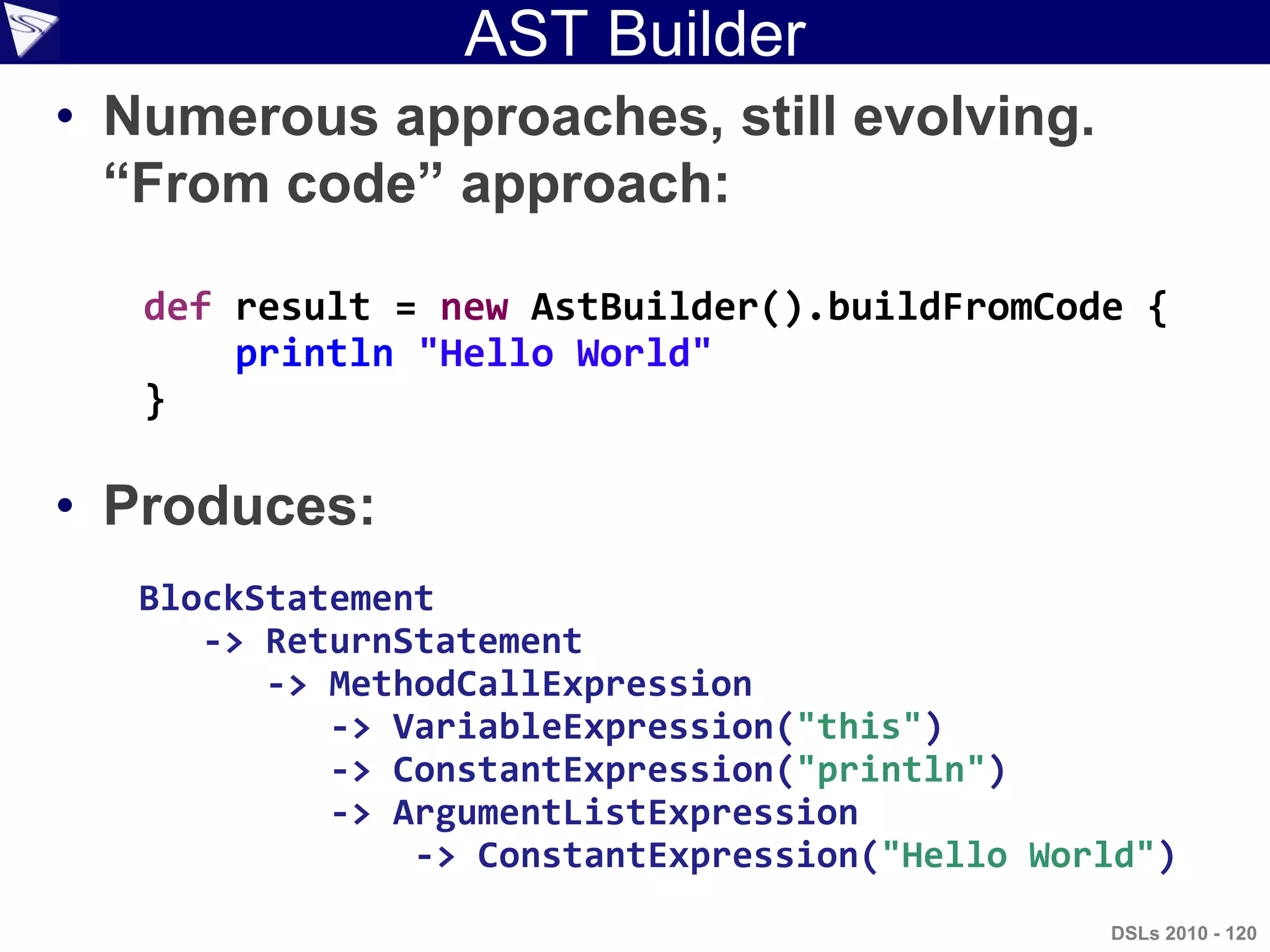 AST Builder
• Numerous approaches, still evolving.
“From code” approach:
• Produces:
def result = new AstBuilder().buildFromCode {
println "Hello World"
}
BlockStatement
-> ReturnStatement
-> MethodCallExpression
-> VariableExpression("this")
-> ConstantExpression("println")
-> ArgumentListExpression
-> ConstantExpression("Hello World")
DSLs 2010 - 120
 