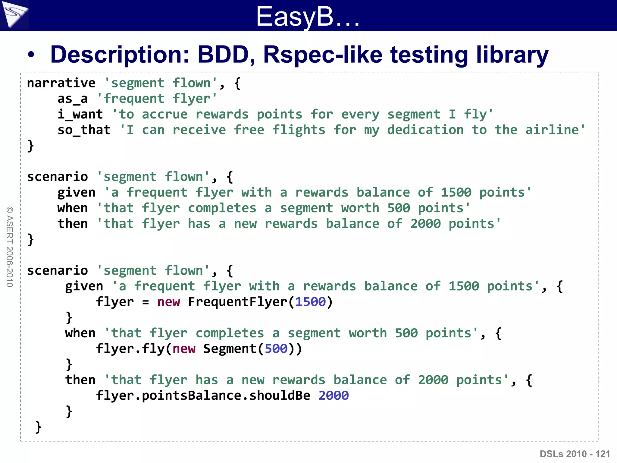 ©ASERT2006-2010
EasyB…
• Description: BDD, Rspec-like testing library
narrative 'segment flown', {
as_a 'frequent flyer'
i_want 'to accrue rewards points for every segment I fly'
so_that 'I can receive free flights for my dedication to the airline'
}
scenario 'segment flown', {
given 'a frequent flyer with a rewards balance of 1500 points'
when 'that flyer completes a segment worth 500 points'
then 'that flyer has a new rewards balance of 2000 points'
}
scenario 'segment flown', {
given 'a frequent flyer with a rewards balance of 1500 points', {
flyer = new FrequentFlyer(1500)
}
when 'that flyer completes a segment worth 500 points', {
flyer.fly(new Segment(500))
}
then 'that flyer has a new rewards balance of 2000 points', {
flyer.pointsBalance.shouldBe 2000
}
}
DSLs 2010 - 121
 