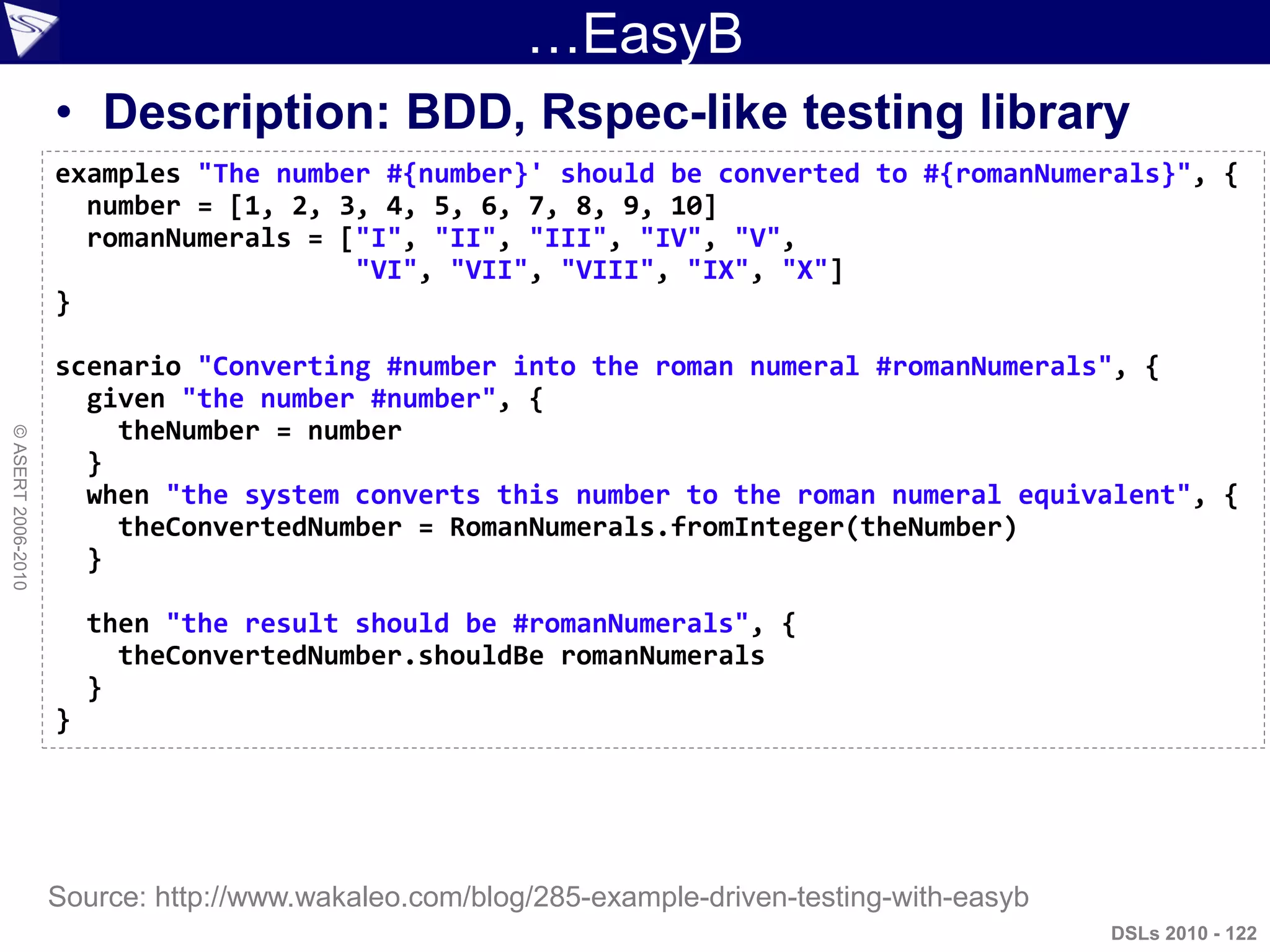 ©ASERT2006-2010
…EasyB
• Description: BDD, Rspec-like testing library
examples "The number #{number}' should be converted to #{romanNumerals}", {
number = [1, 2, 3, 4, 5, 6, 7, 8, 9, 10]
romanNumerals = ["I", "II", "III", "IV", "V",
"VI", "VII", "VIII", "IX", "X"]
}
scenario "Converting #number into the roman numeral #romanNumerals", {
given "the number #number", {
theNumber = number
}
when "the system converts this number to the roman numeral equivalent", {
theConvertedNumber = RomanNumerals.fromInteger(theNumber)
}
then "the result should be #romanNumerals", {
theConvertedNumber.shouldBe romanNumerals
}
}
DSLs 2010 - 122
Source: http://www.wakaleo.com/blog/285-example-driven-testing-with-easyb
 