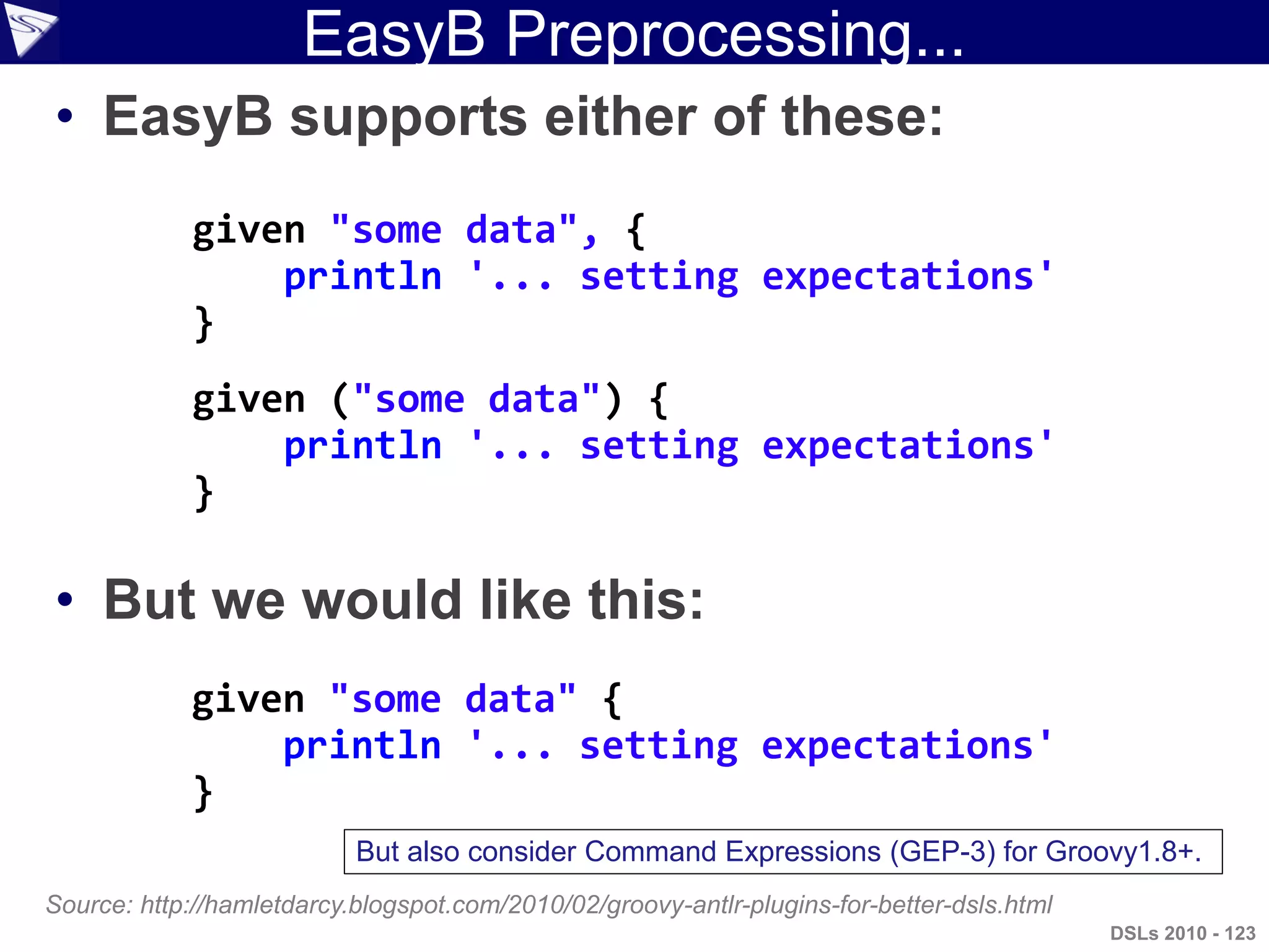 EasyB Preprocessing...
• EasyB supports either of these:
• But we would like this:
given ("some data") {
println '... setting expectations'
}
Source: http://hamletdarcy.blogspot.com/2010/02/groovy-antlr-plugins-for-better-dsls.html
given "some data", {
println '... setting expectations'
}
given "some data" {
println '... setting expectations'
}
DSLs 2010 - 123
But also consider Command Expressions (GEP-3) for Groovy1.8+.
 