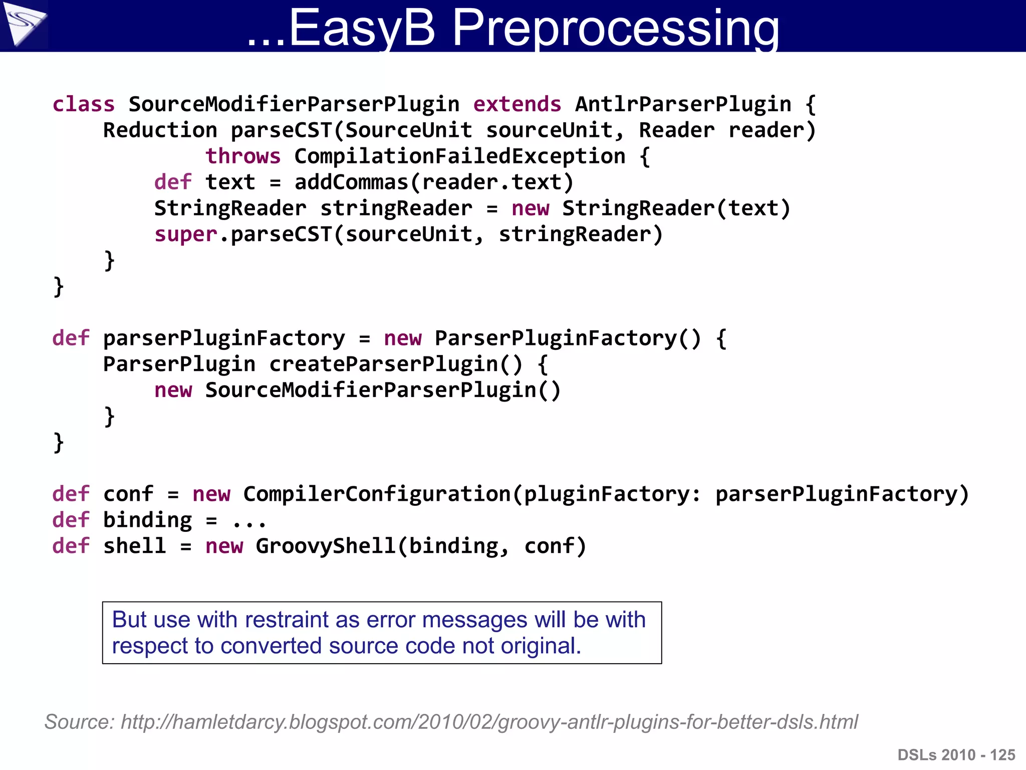 ...EasyB Preprocessing
class SourceModifierParserPlugin extends AntlrParserPlugin {
Reduction parseCST(SourceUnit sourceUnit, Reader reader)
throws CompilationFailedException {
def text = addCommas(reader.text)
StringReader stringReader = new StringReader(text)
super.parseCST(sourceUnit, stringReader)
}
}
def parserPluginFactory = new ParserPluginFactory() {
ParserPlugin createParserPlugin() {
new SourceModifierParserPlugin()
}
}
def conf = new CompilerConfiguration(pluginFactory: parserPluginFactory)
def binding = ...
def shell = new GroovyShell(binding, conf)
Source: http://hamletdarcy.blogspot.com/2010/02/groovy-antlr-plugins-for-better-dsls.html
DSLs 2010 - 125
But use with restraint as error messages will be with
respect to converted source code not original.
 