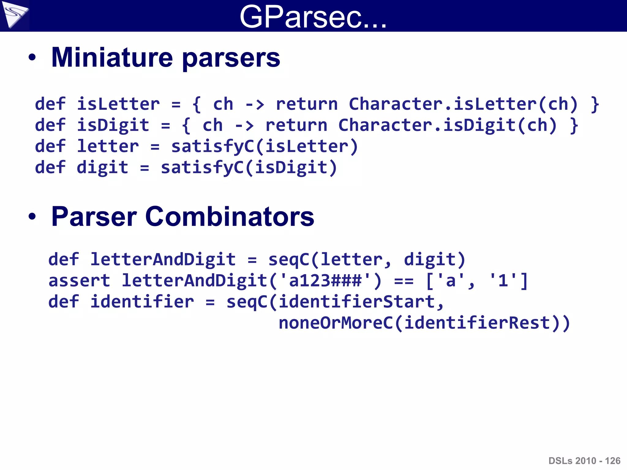 GParsec...
• Miniature parsers
• Parser Combinators
def isLetter = { ch -> return Character.isLetter(ch) }
def isDigit = { ch -> return Character.isDigit(ch) }
def letter = satisfyC(isLetter)
def digit = satisfyC(isDigit)
def letterAndDigit = seqC(letter, digit)
assert letterAndDigit('a123###') == ['a', '1']
def identifier = seqC(identifierStart,
noneOrMoreC(identifierRest))
DSLs 2010 - 126
 