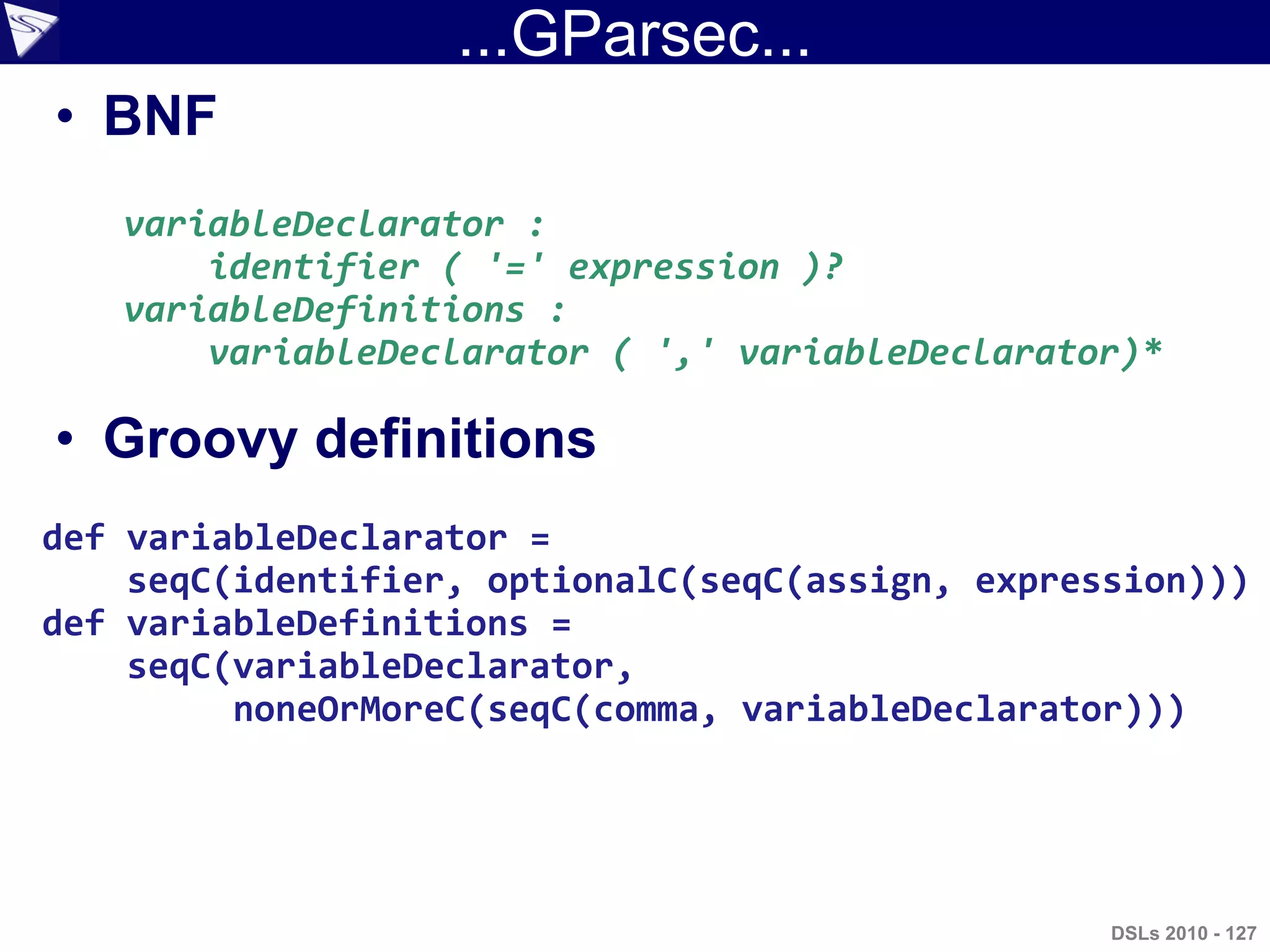 ...GParsec...
• BNF
• Groovy definitions
variableDeclarator :
identifier ( '=' expression )?
variableDefinitions :
variableDeclarator ( ',' variableDeclarator)*
def variableDeclarator =
seqC(identifier, optionalC(seqC(assign, expression)))
def variableDefinitions =
seqC(variableDeclarator,
noneOrMoreC(seqC(comma, variableDeclarator)))
DSLs 2010 - 127
 