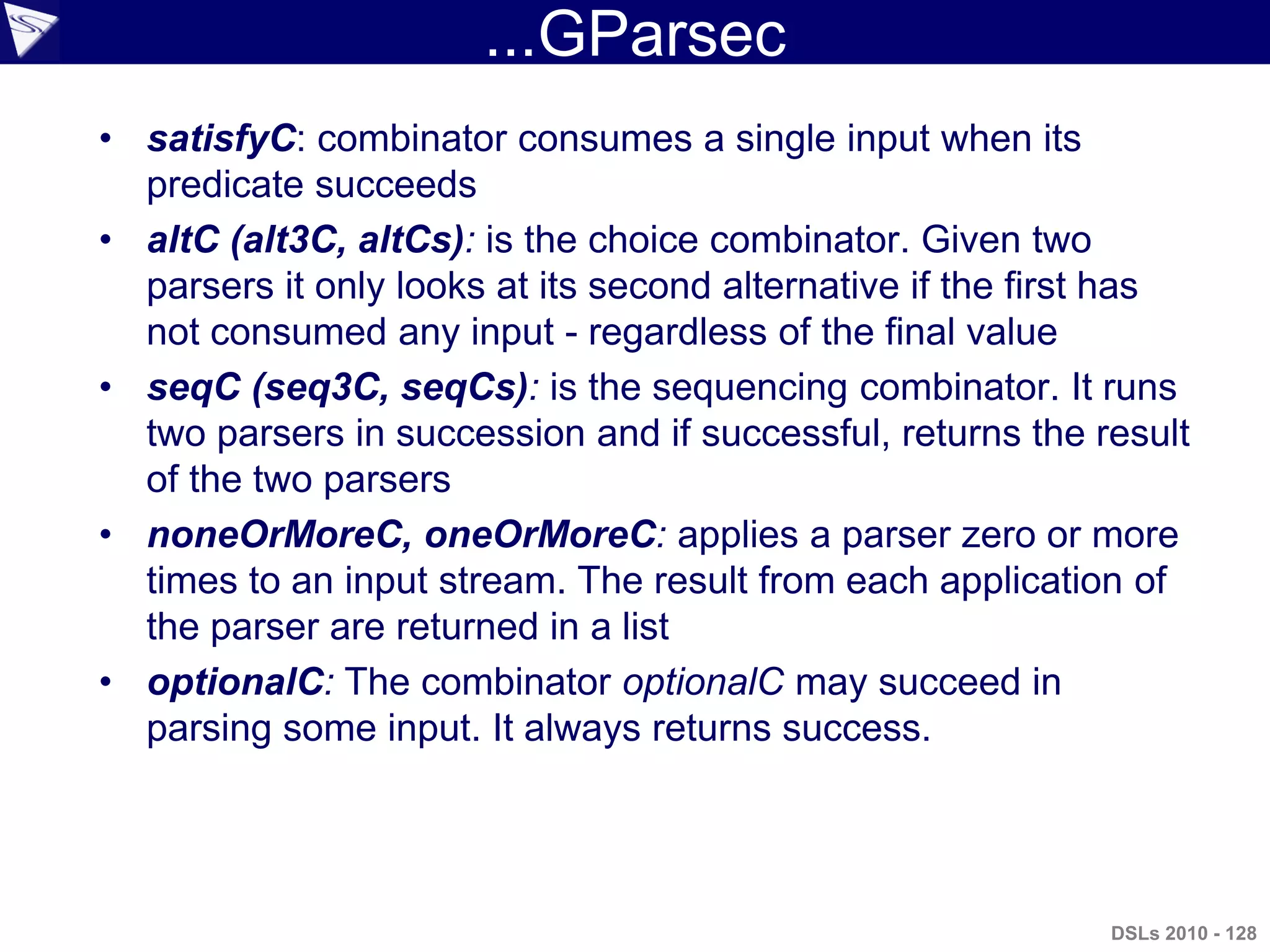 ...GParsec
• satisfyC: combinator consumes a single input when its
predicate succeeds
• altC (alt3C, altCs): is the choice combinator. Given two
parsers it only looks at its second alternative if the first has
not consumed any input - regardless of the final value
• seqC (seq3C, seqCs): is the sequencing combinator. It runs
two parsers in succession and if successful, returns the result
of the two parsers
• noneOrMoreC, oneOrMoreC: applies a parser zero or more
times to an input stream. The result from each application of
the parser are returned in a list
• optionalC: The combinator optionalC may succeed in
parsing some input. It always returns success.
DSLs 2010 - 128
 