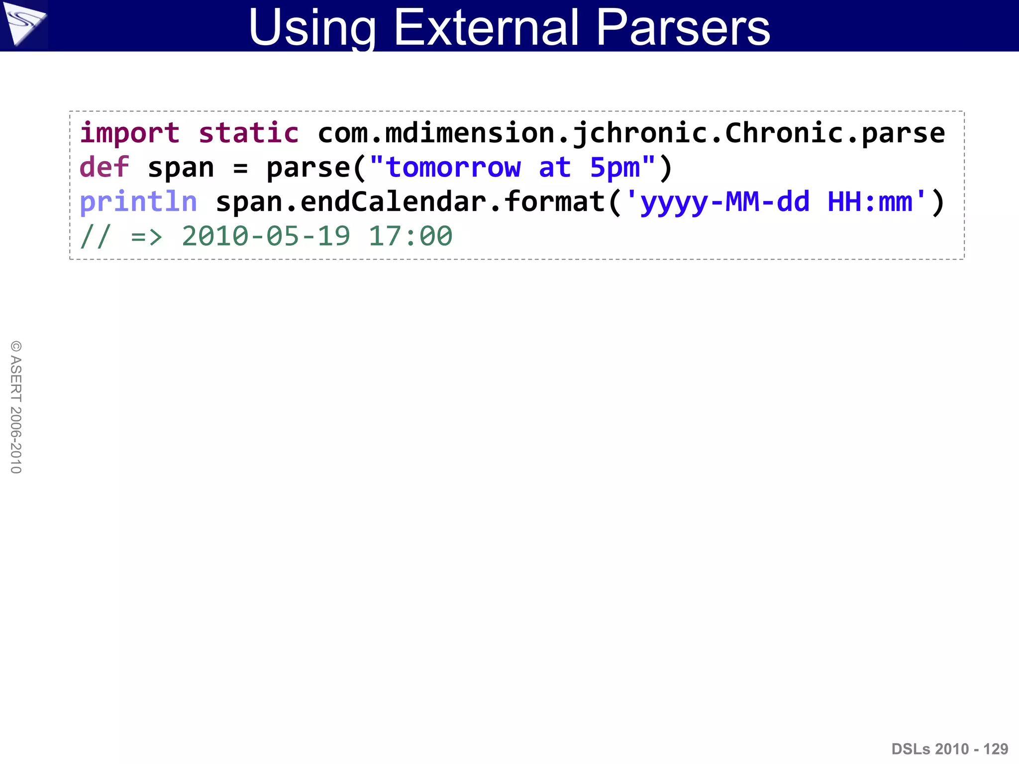 Using External Parsers
DSLs 2010 - 129
©ASERT2006-2010
import static com.mdimension.jchronic.Chronic.parse
def span = parse("tomorrow at 5pm")
println span.endCalendar.format('yyyy-MM-dd HH:mm')
// => 2010-05-19 17:00
 