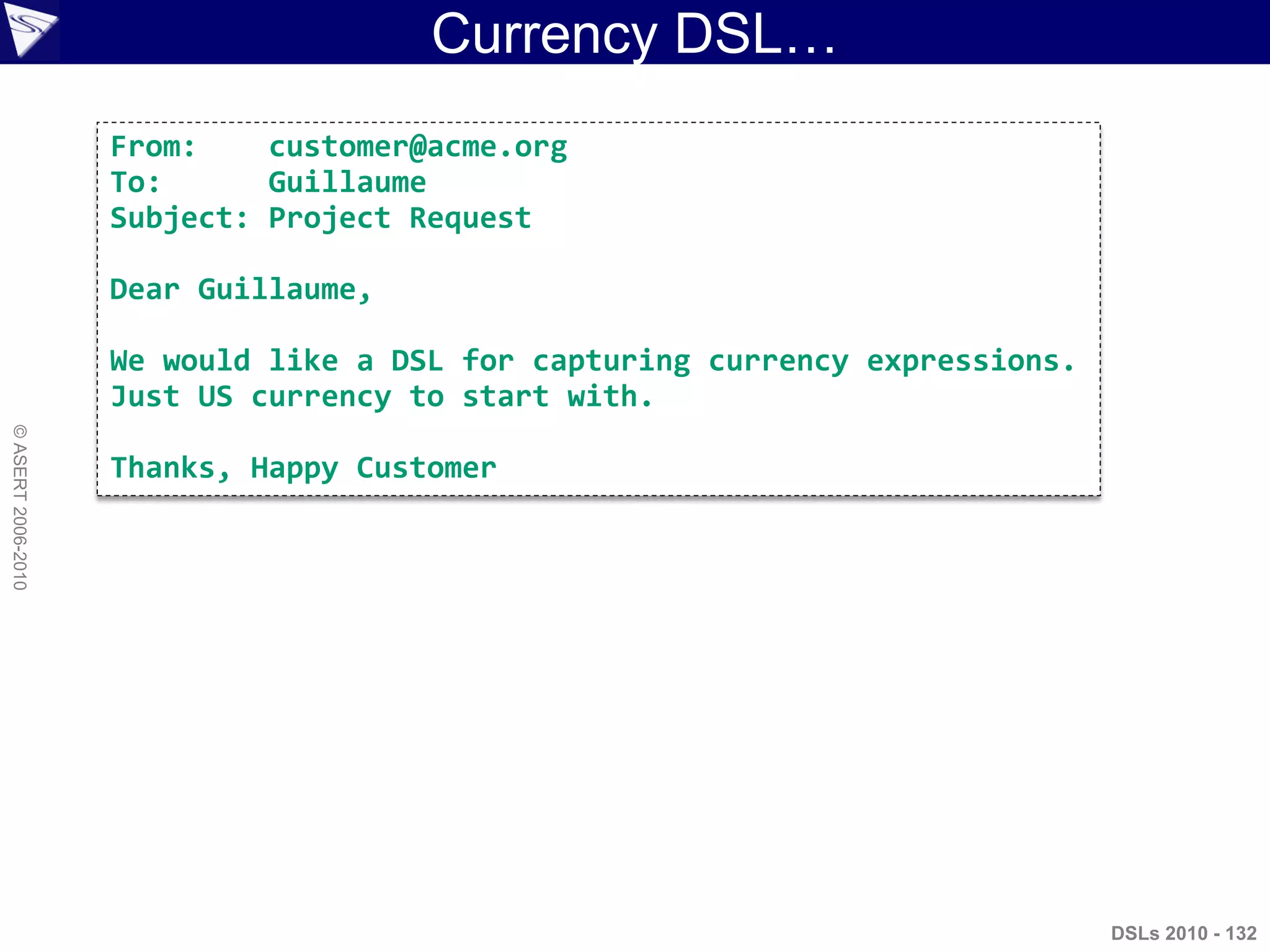 Currency DSL…
DSLs 2010 - 132
©ASERT2006-2010
From: customer@acme.org
To: Guillaume
Subject: Project Request
Dear Guillaume,
We would like a DSL for capturing currency expressions.
Just US currency to start with.
Thanks, Happy Customer
 
