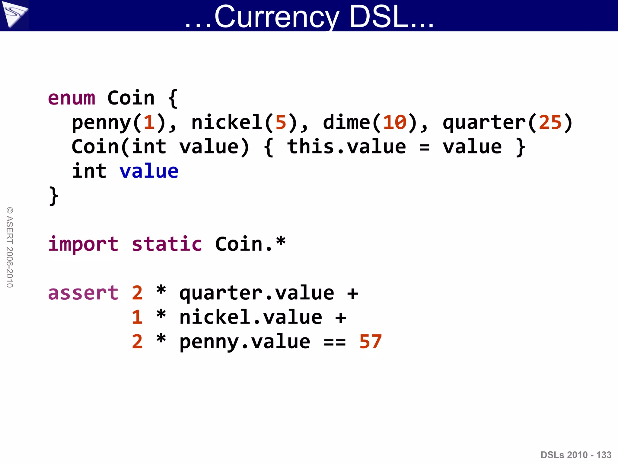 …Currency DSL...
DSLs 2010 - 133
©ASERT2006-2010
enum Coin {
penny(1), nickel(5), dime(10), quarter(25)
Coin(int value) { this.value = value }
int value
}
import static Coin.*
assert 2 * quarter.value +
1 * nickel.value +
2 * penny.value == 57
 