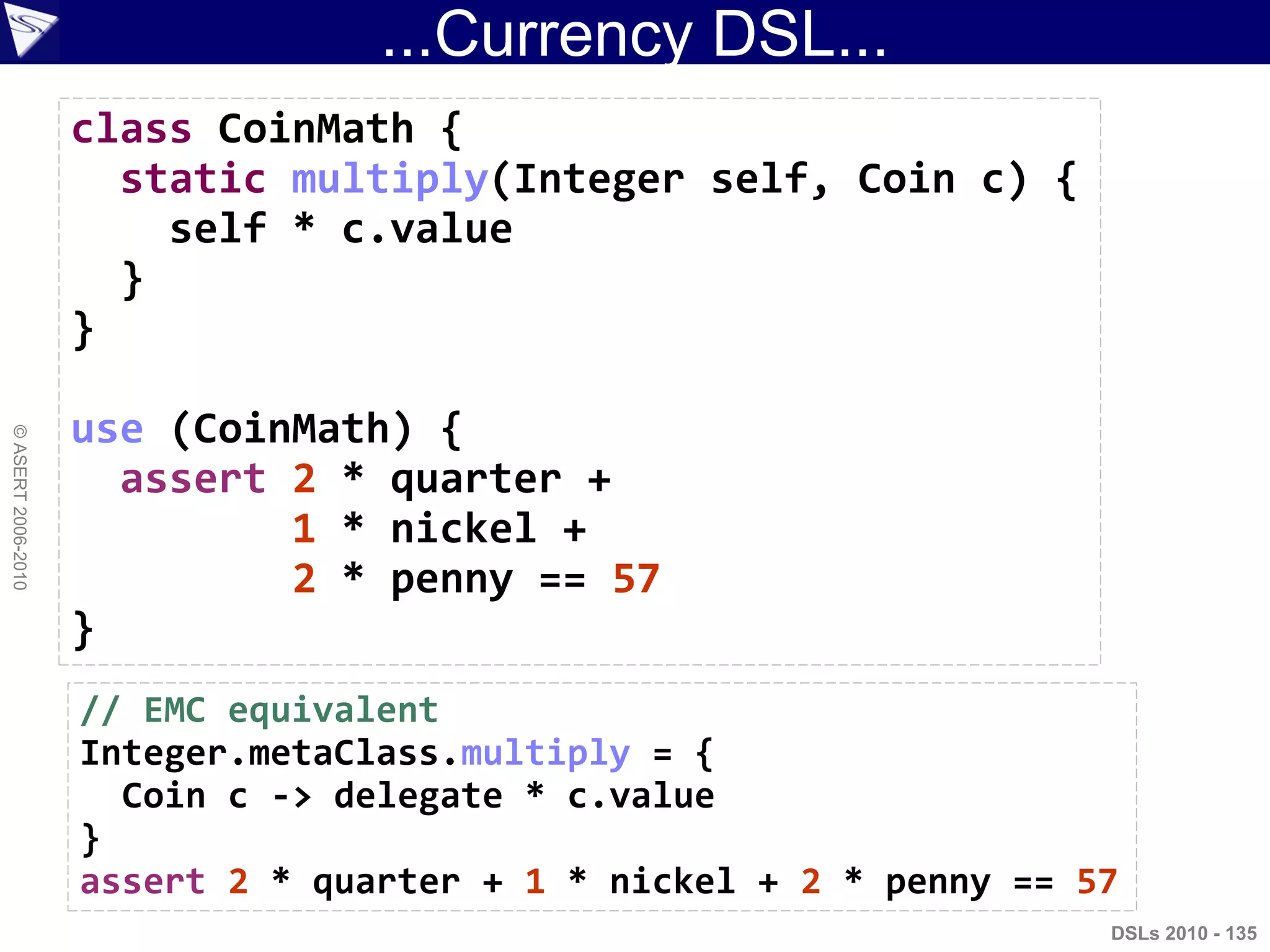 ...Currency DSL...
DSLs 2010 - 135
©ASERT2006-2010
class CoinMath {
static multiply(Integer self, Coin c) {
self * c.value
}
}
use (CoinMath) {
assert 2 * quarter +
1 * nickel +
2 * penny == 57
}
// EMC equivalent
Integer.metaClass.multiply = {
Coin c -> delegate * c.value
}
assert 2 * quarter + 1 * nickel + 2 * penny == 57
 