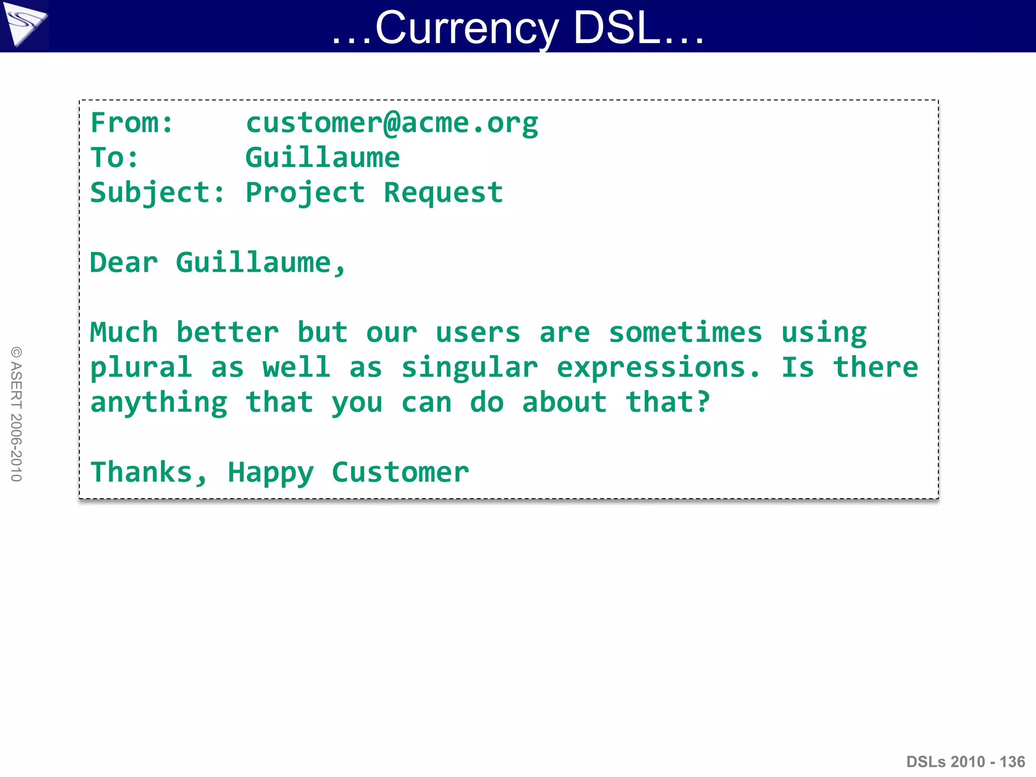 …Currency DSL…
DSLs 2010 - 136
©ASERT2006-2010
From: customer@acme.org
To: Guillaume
Subject: Project Request
Dear Guillaume,
Much better but our users are sometimes using
plural as well as singular expressions. Is there
anything that you can do about that?
Thanks, Happy Customer
 