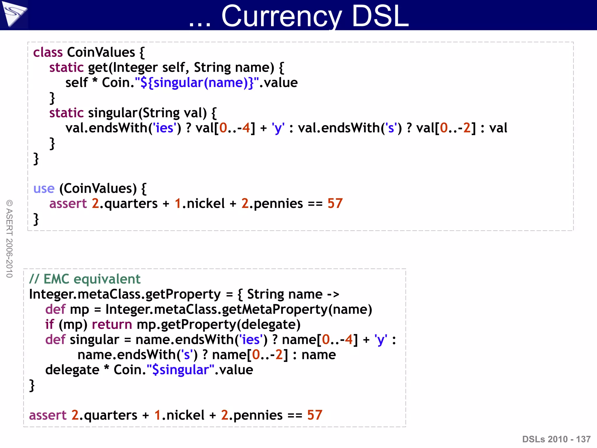 ... Currency DSL
DSLs 2010 - 137
©ASERT2006-2010
class CoinValues {
static get(Integer self, String name) {
self * Coin."${singular(name)}".value
}
static singular(String val) {
val.endsWith('ies') ? val[0..-4] + 'y' : val.endsWith('s') ? val[0..-2] : val
}
}
use (CoinValues) {
assert 2.quarters + 1.nickel + 2.pennies == 57
}
// EMC equivalent
Integer.metaClass.getProperty = { String name ->
def mp = Integer.metaClass.getMetaProperty(name)
if (mp) return mp.getProperty(delegate)
def singular = name.endsWith('ies') ? name[0..-4] + 'y' :
name.endsWith('s') ? name[0..-2] : name
delegate * Coin."$singular".value
}
assert 2.quarters + 1.nickel + 2.pennies == 57
 
