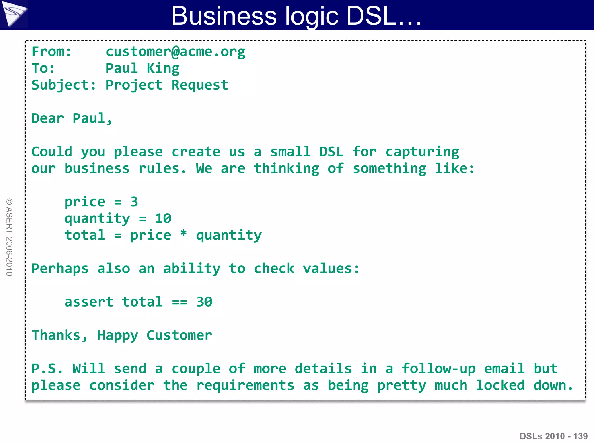 Business logic DSL…
DSLs 2010 - 139
©ASERT2006-2010
From: customer@acme.org
To: Paul King
Subject: Project Request
Dear Paul,
Could you please create us a small DSL for capturing
our business rules. We are thinking of something like:
price = 3
quantity = 10
total = price * quantity
Perhaps also an ability to check values:
assert total == 30
Thanks, Happy Customer
P.S. Will send a couple of more details in a follow-up email but
please consider the requirements as being pretty much locked down.
 