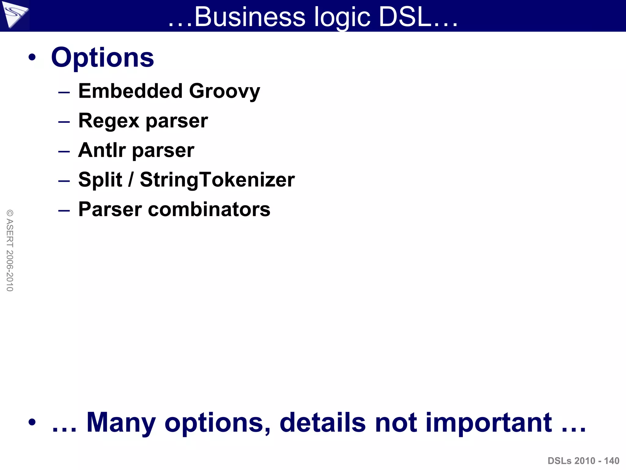 …Business logic DSL…
• Options
– Embedded Groovy
– Regex parser
– Antlr parser
– Split / StringTokenizer
– Parser combinators
• … Many options, details not important …
DSLs 2010 - 140
©ASERT2006-2010
 