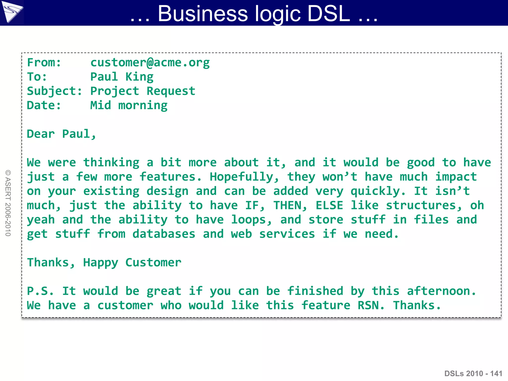 … Business logic DSL …
DSLs 2010 - 141
©ASERT2006-2010
From: customer@acme.org
To: Paul King
Subject: Project Request
Date: Mid morning
Dear Paul,
We were thinking a bit more about it, and it would be good to have
just a few more features. Hopefully, they won’t have much impact
on your existing design and can be added very quickly. It isn’t
much, just the ability to have IF, THEN, ELSE like structures, oh
yeah and the ability to have loops, and store stuff in files and
get stuff from databases and web services if we need.
Thanks, Happy Customer
P.S. It would be great if you can be finished by this afternoon.
We have a customer who would like this feature RSN. Thanks.
 