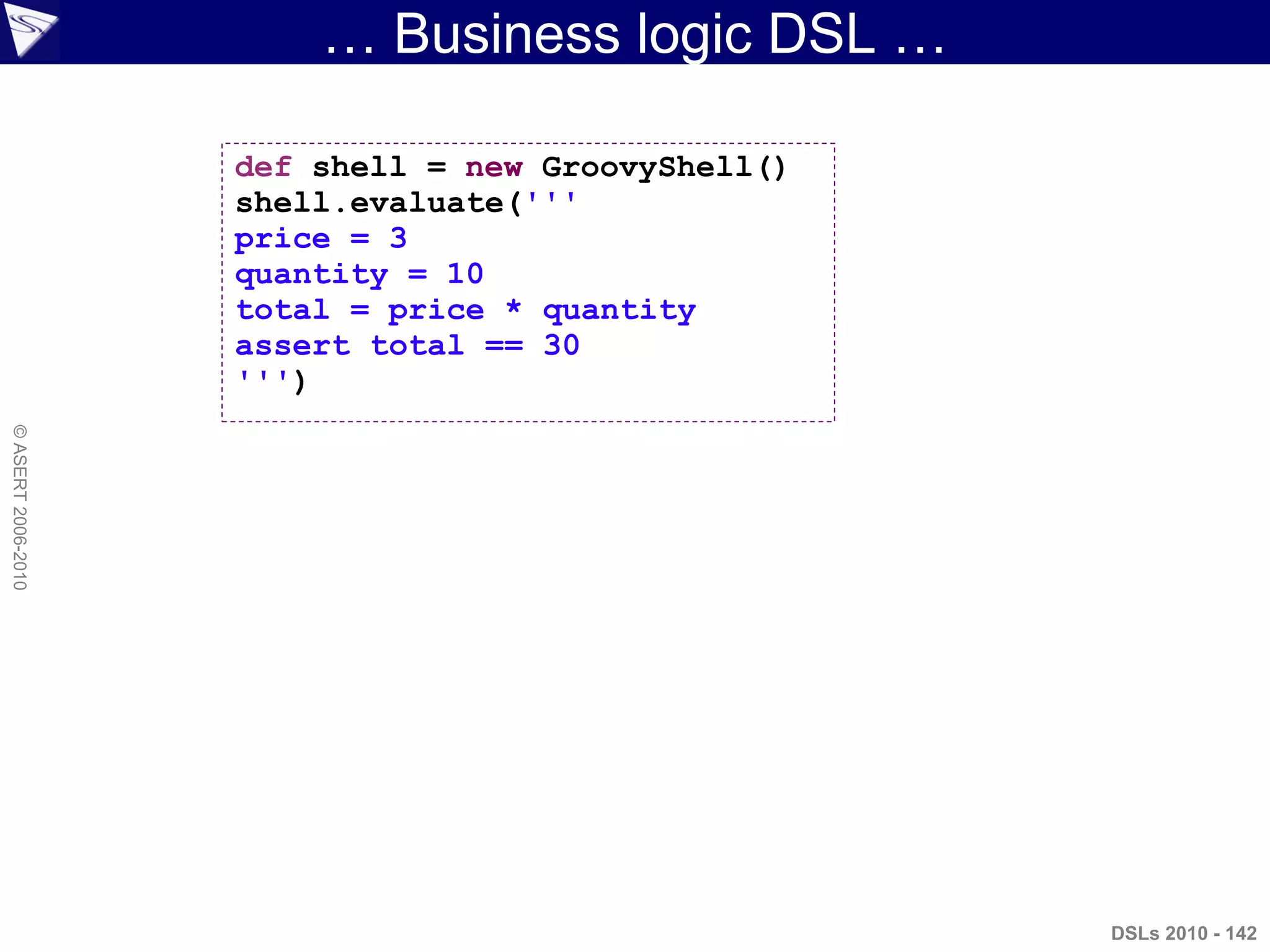 … Business logic DSL …
DSLs 2010 - 142
©ASERT2006-2010
def shell = new GroovyShell()
shell.evaluate('''
price = 3
quantity = 10
total = price * quantity
assert total == 30
''')
 