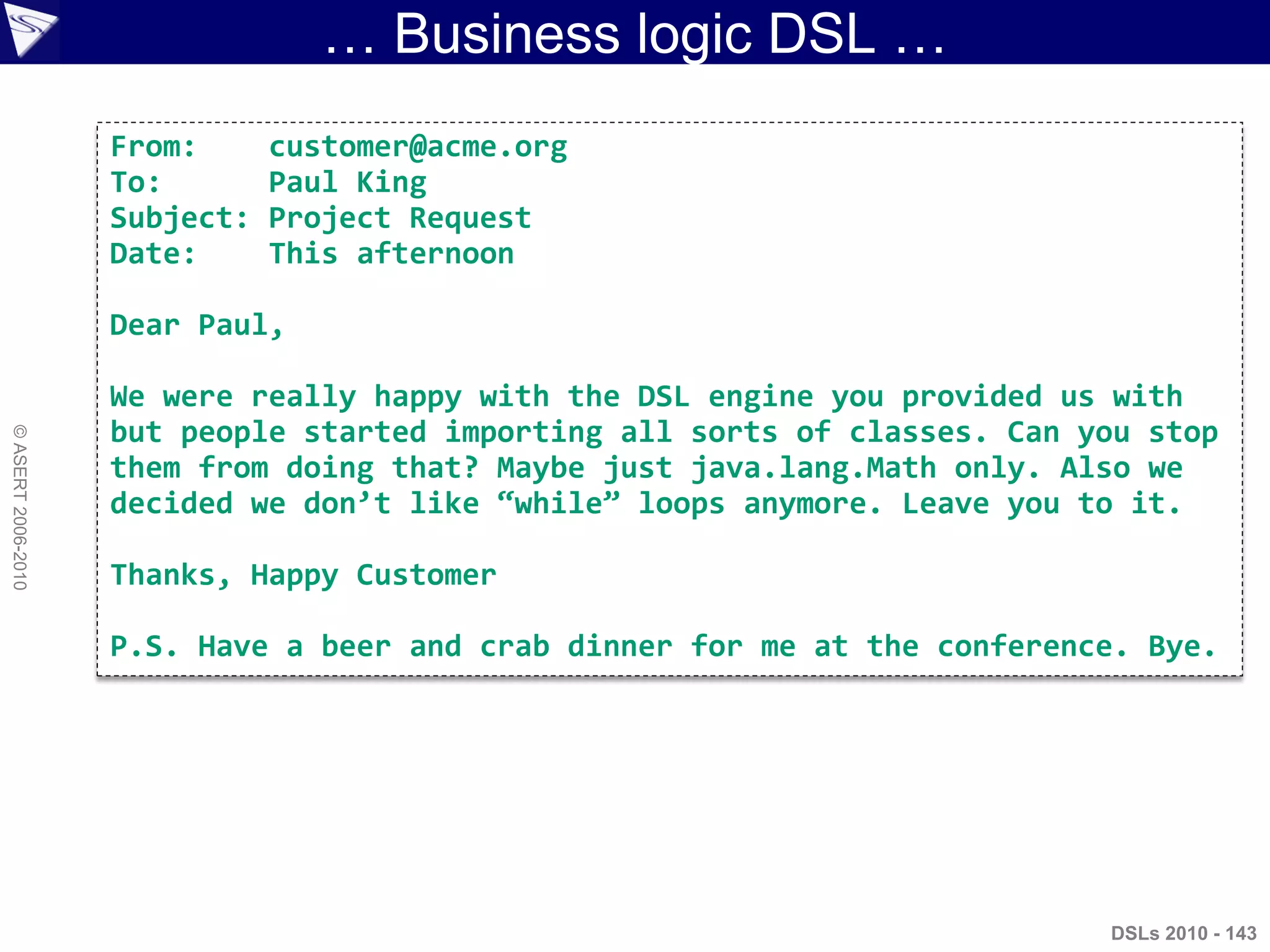 … Business logic DSL …
DSLs 2010 - 143
©ASERT2006-2010
From: customer@acme.org
To: Paul King
Subject: Project Request
Date: This afternoon
Dear Paul,
We were really happy with the DSL engine you provided us with
but people started importing all sorts of classes. Can you stop
them from doing that? Maybe just java.lang.Math only. Also we
decided we don’t like ‚while‛ loops anymore. Leave you to it.
Thanks, Happy Customer
P.S. Have a beer and crab dinner for me at the conference. Bye.
 