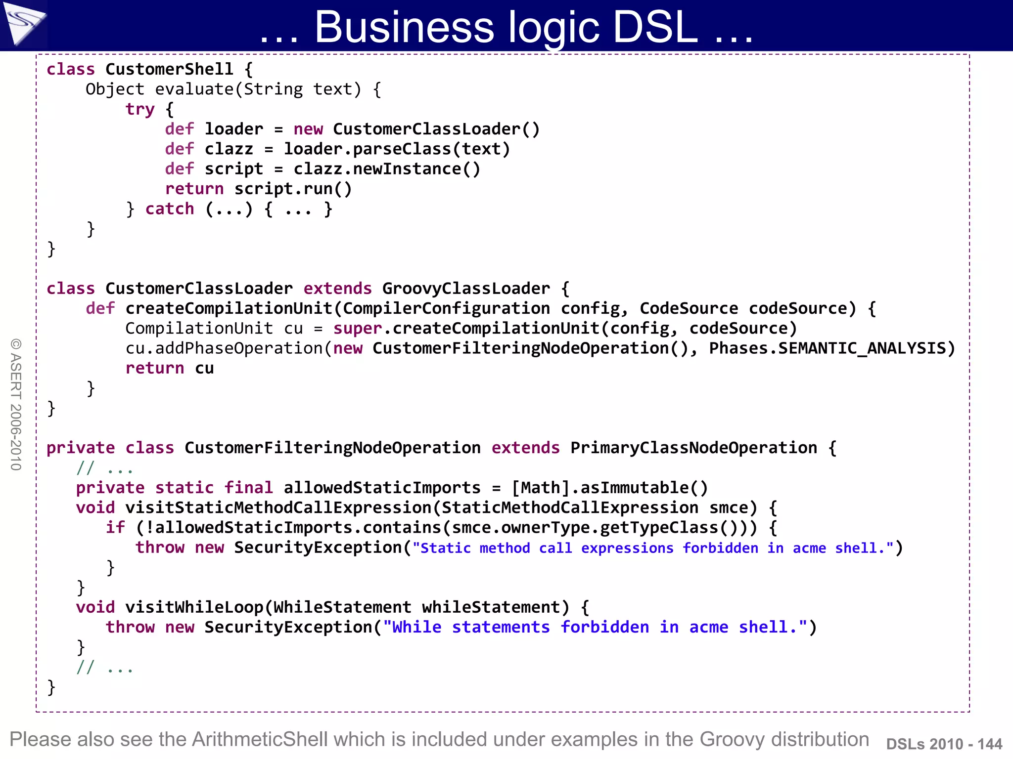… Business logic DSL …
DSLs 2010 - 144
©ASERT2006-2010
class CustomerShell {
Object evaluate(String text) {
try {
def loader = new CustomerClassLoader()
def clazz = loader.parseClass(text)
def script = clazz.newInstance()
return script.run()
} catch (...) { ... }
}
}
class CustomerClassLoader extends GroovyClassLoader {
def createCompilationUnit(CompilerConfiguration config, CodeSource codeSource) {
CompilationUnit cu = super.createCompilationUnit(config, codeSource)
cu.addPhaseOperation(new CustomerFilteringNodeOperation(), Phases.SEMANTIC_ANALYSIS)
return cu
}
}
private class CustomerFilteringNodeOperation extends PrimaryClassNodeOperation {
// ...
private static final allowedStaticImports = [Math].asImmutable()
void visitStaticMethodCallExpression(StaticMethodCallExpression smce) {
if (!allowedStaticImports.contains(smce.ownerType.getTypeClass())) {
throw new SecurityException("Static method call expressions forbidden in acme shell.")
}
}
void visitWhileLoop(WhileStatement whileStatement) {
throw new SecurityException("While statements forbidden in acme shell.")
}
// ...
}
Please also see the ArithmeticShell which is included under examples in the Groovy distribution
 