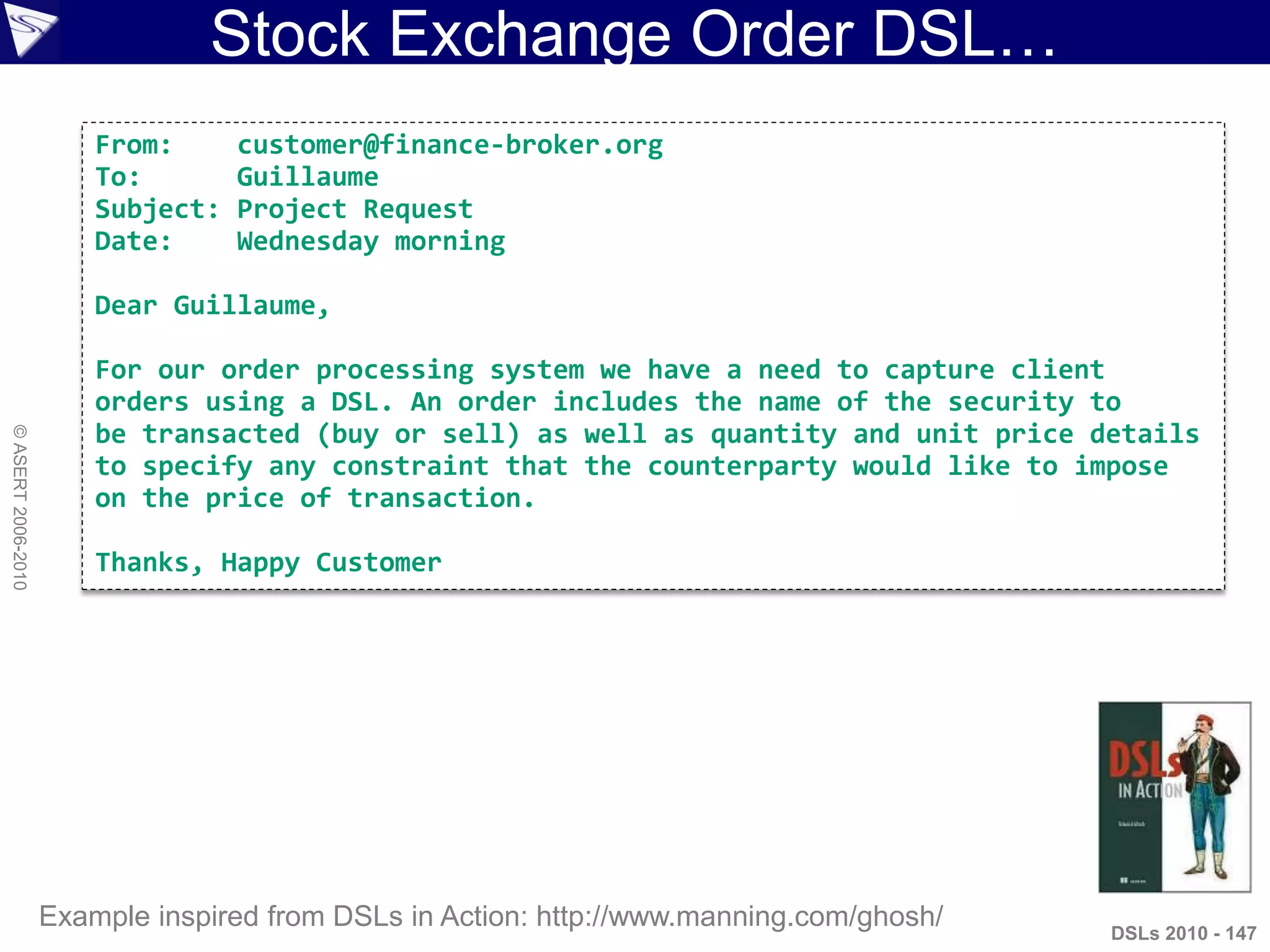 Stock Exchange Order DSL…
DSLs 2010 - 147
©ASERT2006-2010
Example inspired from DSLs in Action: http://www.manning.com/ghosh/
From: customer@finance-broker.org
To: Guillaume
Subject: Project Request
Date: Wednesday morning
Dear Guillaume,
For our order processing system we have a need to capture client
orders using a DSL. An order includes the name of the security to
be transacted (buy or sell) as well as quantity and unit price details
to specify any constraint that the counterparty would like to impose
on the price of transaction.
Thanks, Happy Customer
 