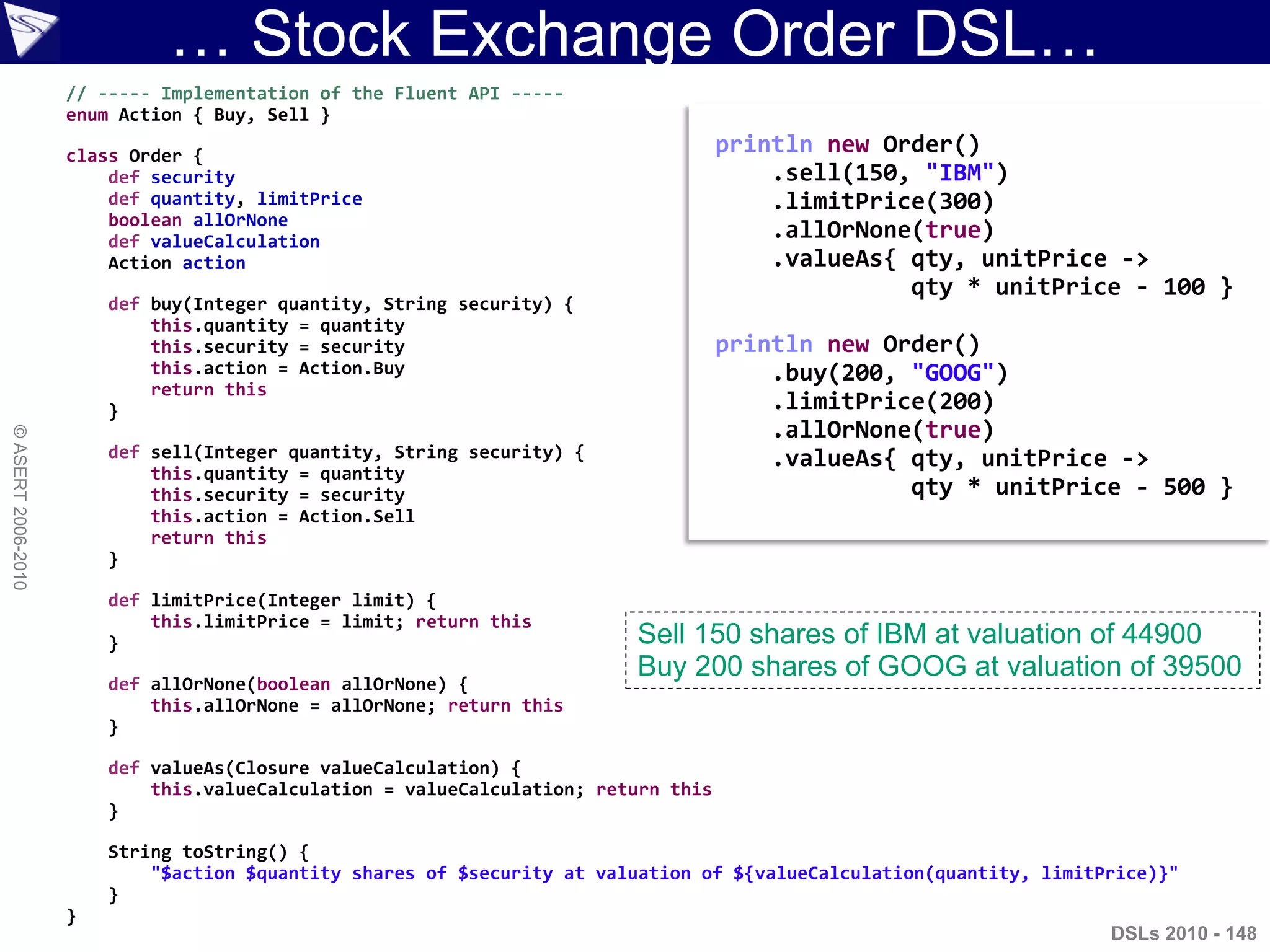 … Stock Exchange Order DSL…
DSLs 2010 - 148
©ASERT2006-2010
// ----- Implementation of the Fluent API -----
enum Action { Buy, Sell }
class Order {
def security
def quantity, limitPrice
boolean allOrNone
def valueCalculation
Action action
def buy(Integer quantity, String security) {
this.quantity = quantity
this.security = security
this.action = Action.Buy
return this
}
def sell(Integer quantity, String security) {
this.quantity = quantity
this.security = security
this.action = Action.Sell
return this
}
def limitPrice(Integer limit) {
this.limitPrice = limit; return this
}
def allOrNone(boolean allOrNone) {
this.allOrNone = allOrNone; return this
}
def valueAs(Closure valueCalculation) {
this.valueCalculation = valueCalculation; return this
}
String toString() {
"$action $quantity shares of $security at valuation of ${valueCalculation(quantity, limitPrice)}"
}
}
println new Order()
.sell(150, "IBM")
.limitPrice(300)
.allOrNone(true)
.valueAs{ qty, unitPrice ->
qty * unitPrice - 100 }
println new Order()
.buy(200, "GOOG")
.limitPrice(200)
.allOrNone(true)
.valueAs{ qty, unitPrice ->
qty * unitPrice - 500 }
Sell 150 shares of IBM at valuation of 44900
Buy 200 shares of GOOG at valuation of 39500
 