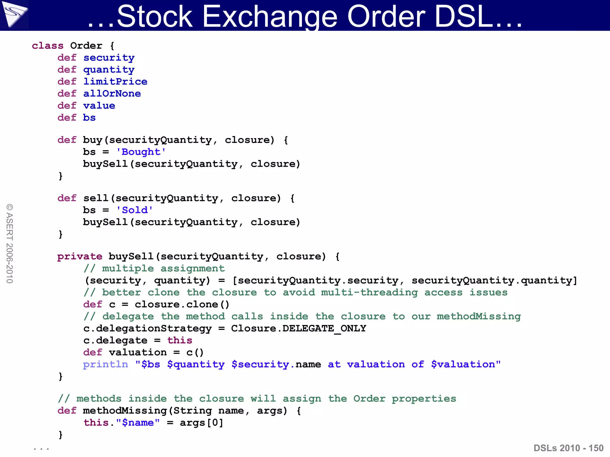 …Stock Exchange Order DSL…
DSLs 2010 - 150
©ASERT2006-2010
class Order {
def security
def quantity
def limitPrice
def allOrNone
def value
def bs
def buy(securityQuantity, closure) {
bs = 'Bought'
buySell(securityQuantity, closure)
}
def sell(securityQuantity, closure) {
bs = 'Sold'
buySell(securityQuantity, closure)
}
private buySell(securityQuantity, closure) {
// multiple assignment
(security, quantity) = [securityQuantity.security, securityQuantity.quantity]
// better clone the closure to avoid multi-threading access issues
def c = closure.clone()
// delegate the method calls inside the closure to our methodMissing
c.delegationStrategy = Closure.DELEGATE_ONLY
c.delegate = this
def valuation = c()
println "$bs $quantity $security.name at valuation of $valuation"
}
// methods inside the closure will assign the Order properties
def methodMissing(String name, args) {
this."$name" = args[0]
}
...
 