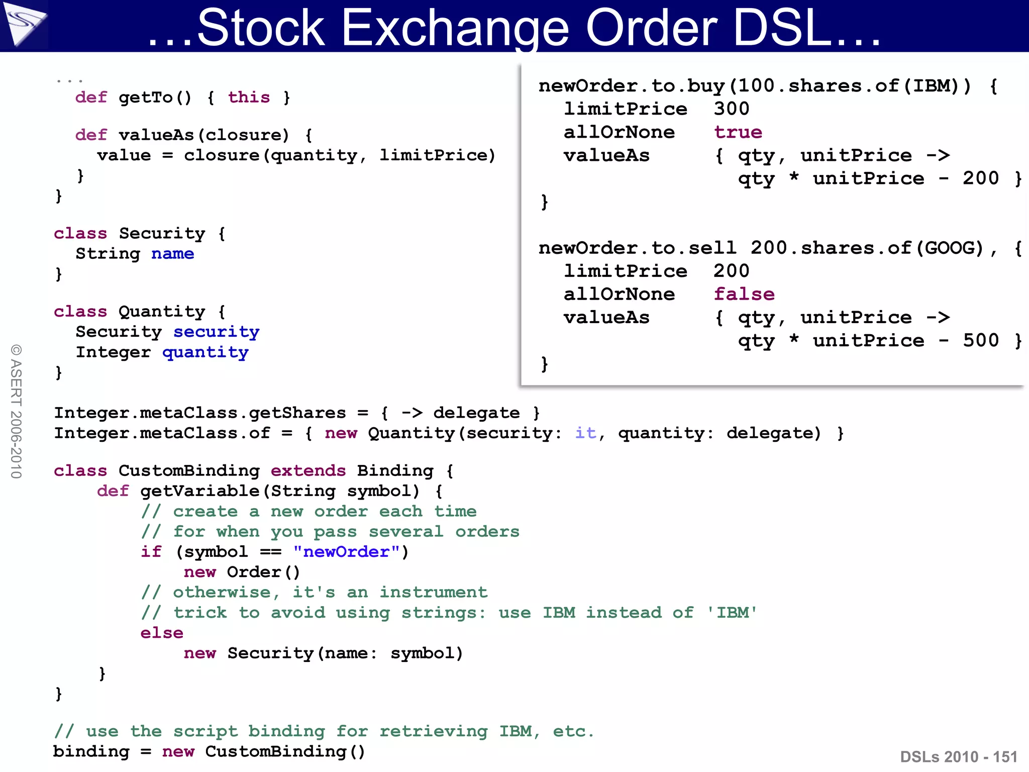 …Stock Exchange Order DSL…
DSLs 2010 - 151
©ASERT2006-2010
...
def getTo() { this }
def valueAs(closure) {
value = closure(quantity, limitPrice)
}
}
class Security {
String name
}
class Quantity {
Security security
Integer quantity
}
Integer.metaClass.getShares = { -> delegate }
Integer.metaClass.of = { new Quantity(security: it, quantity: delegate) }
class CustomBinding extends Binding {
def getVariable(String symbol) {
// create a new order each time
// for when you pass several orders
if (symbol == "newOrder")
new Order()
// otherwise, it's an instrument
// trick to avoid using strings: use IBM instead of 'IBM'
else
new Security(name: symbol)
}
}
// use the script binding for retrieving IBM, etc.
binding = new CustomBinding()
newOrder.to.buy(100.shares.of(IBM)) {
limitPrice 300
allOrNone true
valueAs { qty, unitPrice ->
qty * unitPrice - 200 }
}
newOrder.to.sell 200.shares.of(GOOG), {
limitPrice 200
allOrNone false
valueAs { qty, unitPrice ->
qty * unitPrice - 500 }
}
 