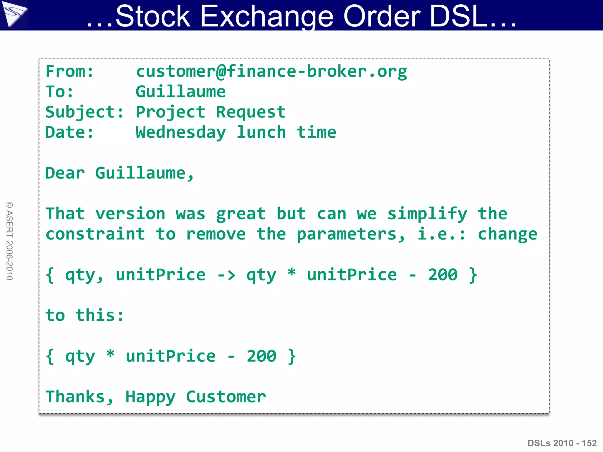 …Stock Exchange Order DSL…
DSLs 2010 - 152
©ASERT2006-2010
From: customer@finance-broker.org
To: Guillaume
Subject: Project Request
Date: Wednesday lunch time
Dear Guillaume,
That version was great but can we simplify the
constraint to remove the parameters, i.e.: change
{ qty, unitPrice -> qty * unitPrice - 200 }
to this:
{ qty * unitPrice - 200 }
Thanks, Happy Customer
 