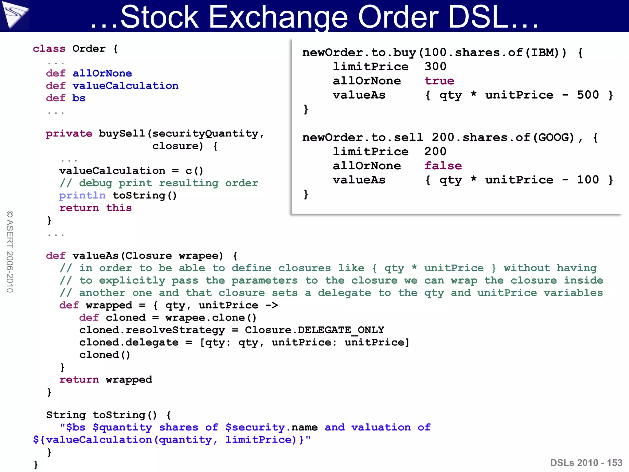 …Stock Exchange Order DSL…
DSLs 2010 - 153
©ASERT2006-2010
class Order {
...
def allOrNone
def valueCalculation
def bs
...
private buySell(securityQuantity,
closure) {
...
valueCalculation = c()
// debug print resulting order
println toString()
return this
}
...
def valueAs(Closure wrapee) {
// in order to be able to define closures like { qty * unitPrice } without having
// to explicitly pass the parameters to the closure we can wrap the closure inside
// another one and that closure sets a delegate to the qty and unitPrice variables
def wrapped = { qty, unitPrice ->
def cloned = wrapee.clone()
cloned.resolveStrategy = Closure.DELEGATE_ONLY
cloned.delegate = [qty: qty, unitPrice: unitPrice]
cloned()
}
return wrapped
}
String toString() {
"$bs $quantity shares of $security.name and valuation of
${valueCalculation(quantity, limitPrice)}"
}
}
newOrder.to.buy(100.shares.of(IBM)) {
limitPrice 300
allOrNone true
valueAs { qty * unitPrice - 500 }
}
newOrder.to.sell 200.shares.of(GOOG), {
limitPrice 200
allOrNone false
valueAs { qty * unitPrice - 100 }
}
 