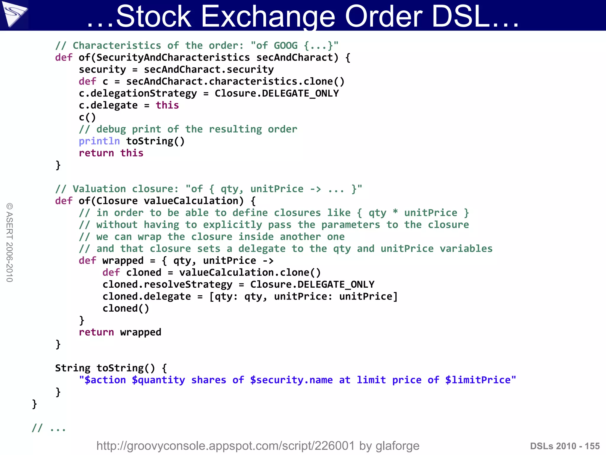 …Stock Exchange Order DSL…
DSLs 2010 - 155
©ASERT2006-2010
// Characteristics of the order: "of GOOG {...}"
def of(SecurityAndCharacteristics secAndCharact) {
security = secAndCharact.security
def c = secAndCharact.characteristics.clone()
c.delegationStrategy = Closure.DELEGATE_ONLY
c.delegate = this
c()
// debug print of the resulting order
println toString()
return this
}
// Valuation closure: "of { qty, unitPrice -> ... }"
def of(Closure valueCalculation) {
// in order to be able to define closures like { qty * unitPrice }
// without having to explicitly pass the parameters to the closure
// we can wrap the closure inside another one
// and that closure sets a delegate to the qty and unitPrice variables
def wrapped = { qty, unitPrice ->
def cloned = valueCalculation.clone()
cloned.resolveStrategy = Closure.DELEGATE_ONLY
cloned.delegate = [qty: qty, unitPrice: unitPrice]
cloned()
}
return wrapped
}
String toString() {
"$action $quantity shares of $security.name at limit price of $limitPrice"
}
}
// ...
http://groovyconsole.appspot.com/script/226001 by glaforge
 
