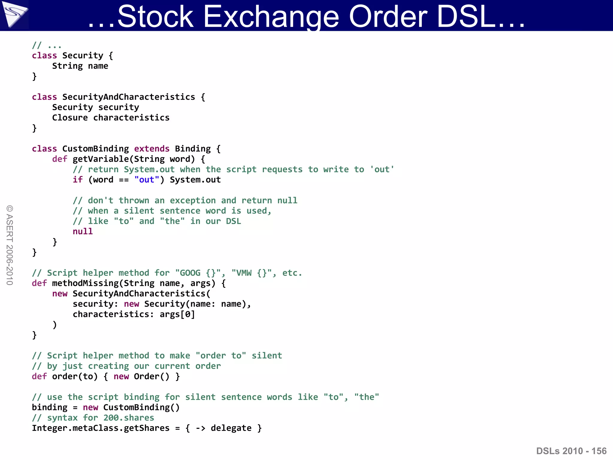 …Stock Exchange Order DSL…
DSLs 2010 - 156
©ASERT2006-2010
// ...
class Security {
String name
}
class SecurityAndCharacteristics {
Security security
Closure characteristics
}
class CustomBinding extends Binding {
def getVariable(String word) {
// return System.out when the script requests to write to 'out'
if (word == "out") System.out
// don't thrown an exception and return null
// when a silent sentence word is used,
// like "to" and "the" in our DSL
null
}
}
// Script helper method for "GOOG {}", "VMW {}", etc.
def methodMissing(String name, args) {
new SecurityAndCharacteristics(
security: new Security(name: name),
characteristics: args[0]
)
}
// Script helper method to make "order to" silent
// by just creating our current order
def order(to) { new Order() }
// use the script binding for silent sentence words like "to", "the"
binding = new CustomBinding()
// syntax for 200.shares
Integer.metaClass.getShares = { -> delegate }
 