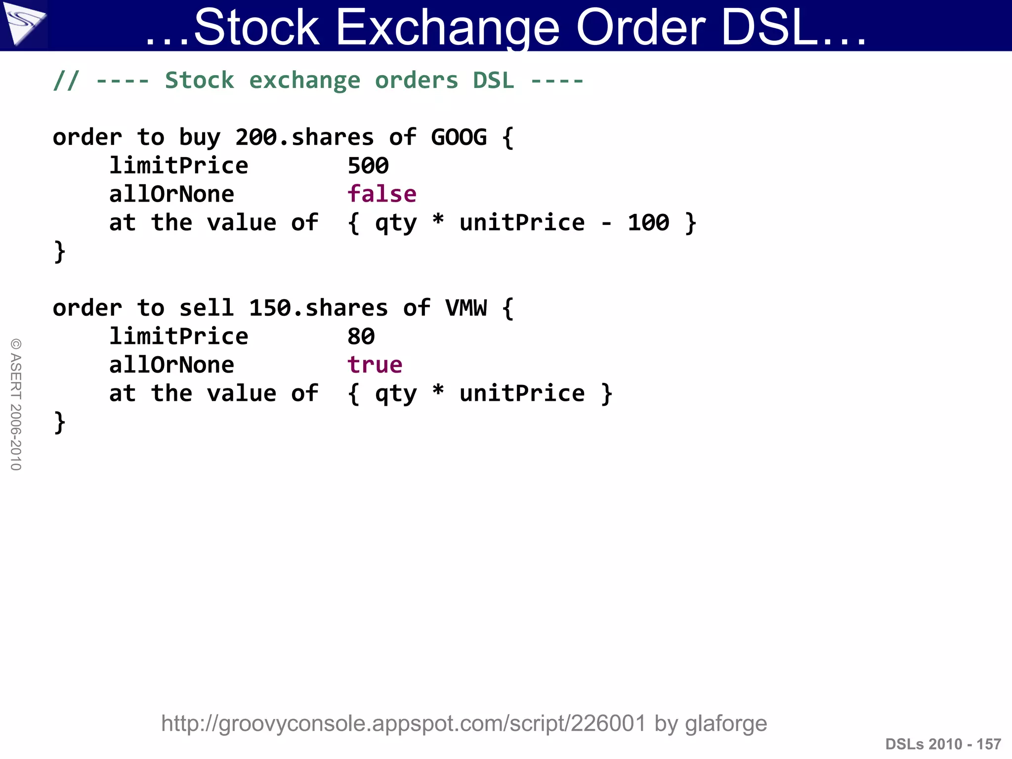 …Stock Exchange Order DSL…
DSLs 2010 - 157
©ASERT2006-2010
// ---- Stock exchange orders DSL ----
order to buy 200.shares of GOOG {
limitPrice 500
allOrNone false
at the value of { qty * unitPrice - 100 }
}
order to sell 150.shares of VMW {
limitPrice 80
allOrNone true
at the value of { qty * unitPrice }
}
http://groovyconsole.appspot.com/script/226001 by glaforge
 