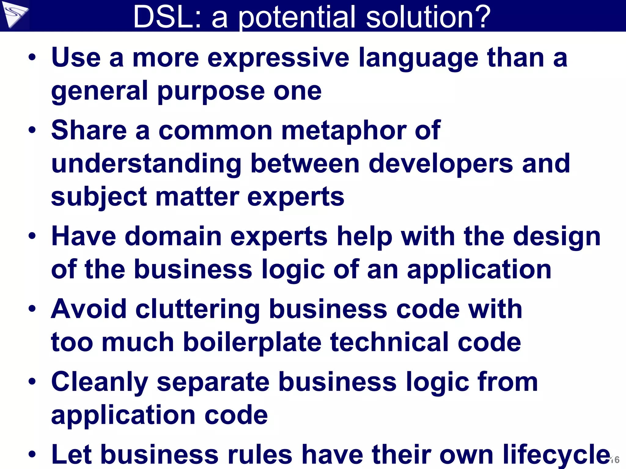 DSL: a potential solution?
1616
• Use a more expressive language than a
general purpose one
• Share a common metaphor of
understanding between developers and
subject matter experts
• Have domain experts help with the design
of the business logic of an application
• Avoid cluttering business code with
too much boilerplate technical code
• Cleanly separate business logic from
application code
• Let business rules have their own lifecycle
 