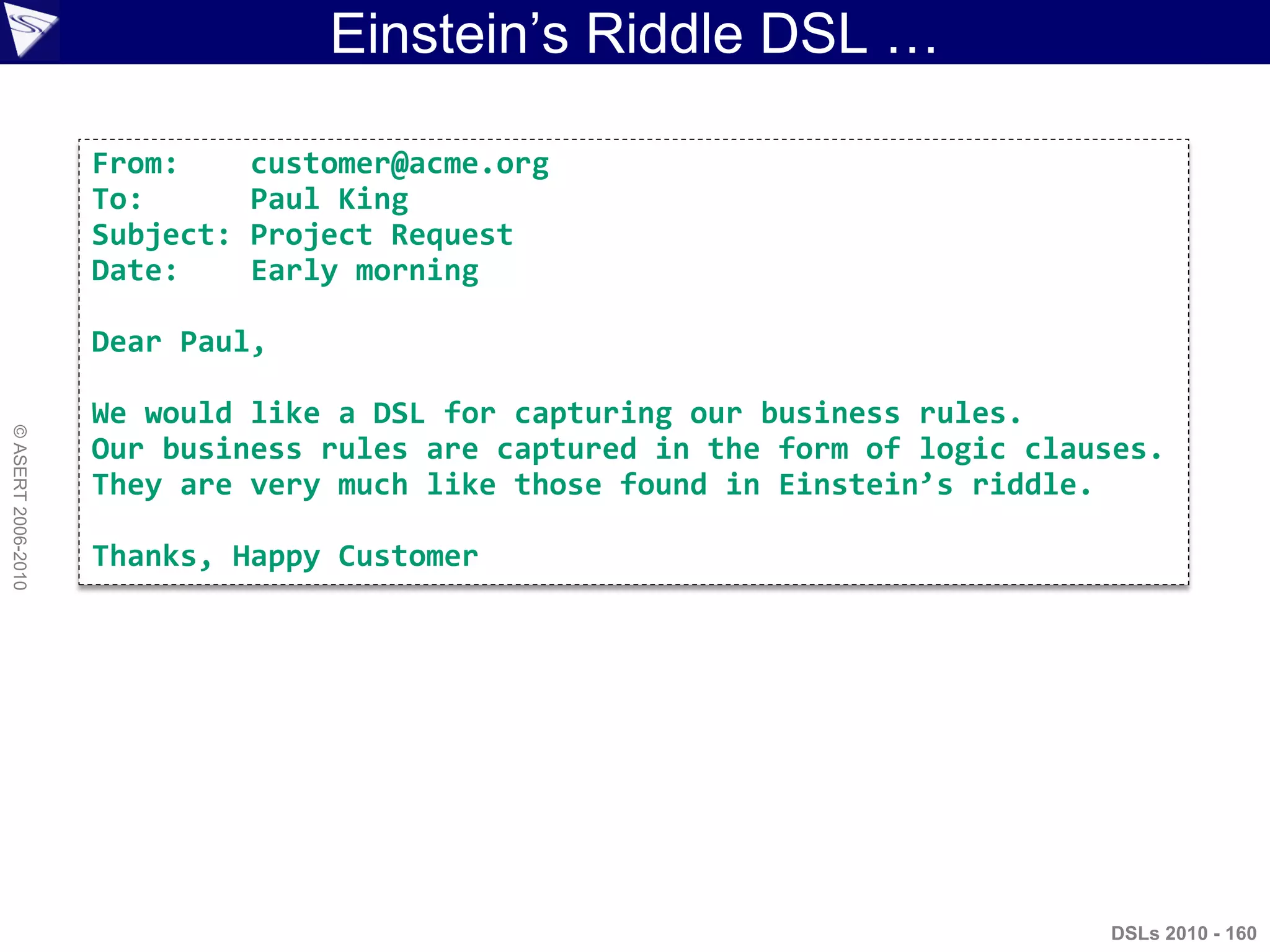 Einstein‟s Riddle DSL …
DSLs 2010 - 160
©ASERT2006-2010
From: customer@acme.org
To: Paul King
Subject: Project Request
Date: Early morning
Dear Paul,
We would like a DSL for capturing our business rules.
Our business rules are captured in the form of logic clauses.
They are very much like those found in Einstein’s riddle.
Thanks, Happy Customer
 