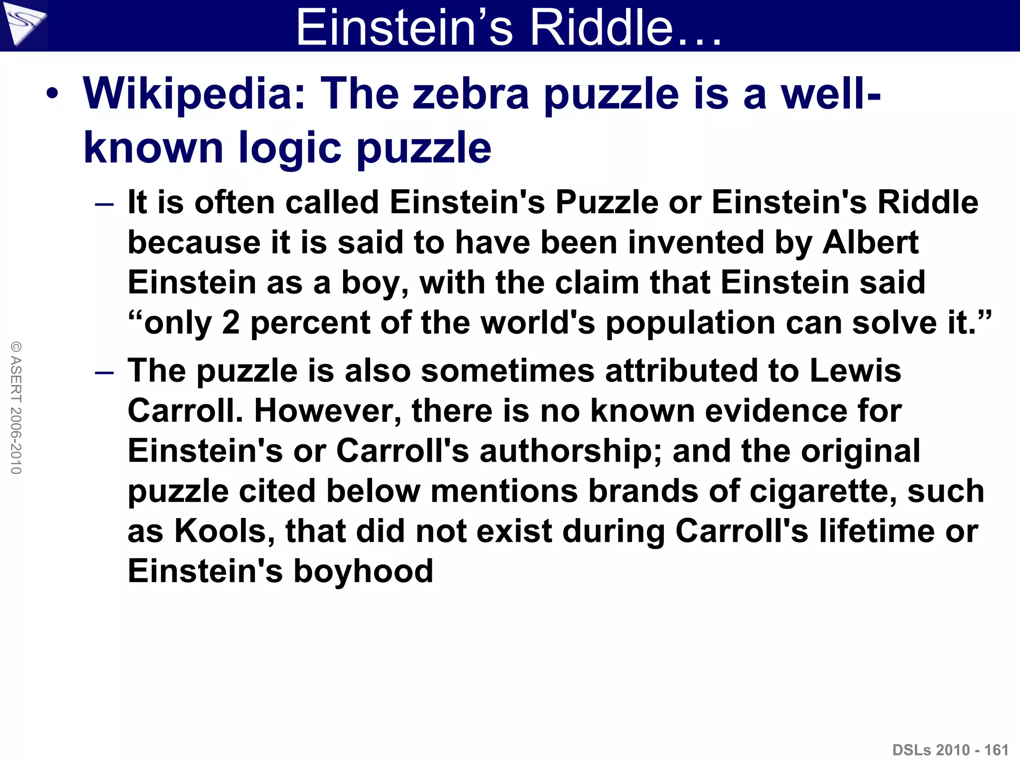 Einstein‟s Riddle…
• Wikipedia: The zebra puzzle is a well-
known logic puzzle
– It is often called Einstein's Puzzle or Einstein's Riddle
because it is said to have been invented by Albert
Einstein as a boy, with the claim that Einstein said
“only 2 percent of the world's population can solve it.”
– The puzzle is also sometimes attributed to Lewis
Carroll. However, there is no known evidence for
Einstein's or Carroll's authorship; and the original
puzzle cited below mentions brands of cigarette, such
as Kools, that did not exist during Carroll's lifetime or
Einstein's boyhood
DSLs 2010 - 161
©ASERT2006-2010
 
