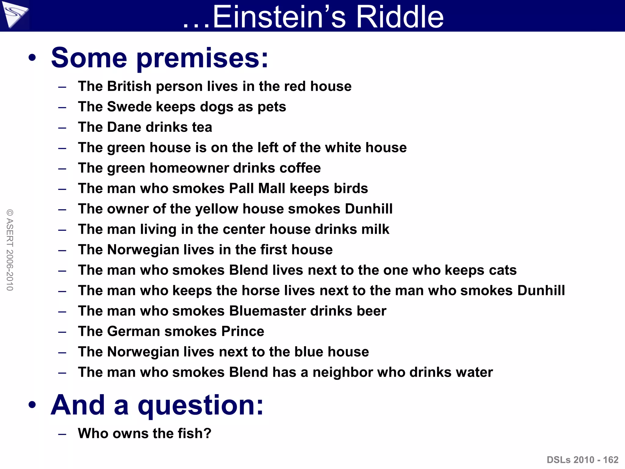 …Einstein‟s Riddle
DSLs 2010 - 162
©ASERT2006-2010
• Some premises:
– The British person lives in the red house
– The Swede keeps dogs as pets
– The Dane drinks tea
– The green house is on the left of the white house
– The green homeowner drinks coffee
– The man who smokes Pall Mall keeps birds
– The owner of the yellow house smokes Dunhill
– The man living in the center house drinks milk
– The Norwegian lives in the first house
– The man who smokes Blend lives next to the one who keeps cats
– The man who keeps the horse lives next to the man who smokes Dunhill
– The man who smokes Bluemaster drinks beer
– The German smokes Prince
– The Norwegian lives next to the blue house
– The man who smokes Blend has a neighbor who drinks water
• And a question:
– Who owns the fish?
 