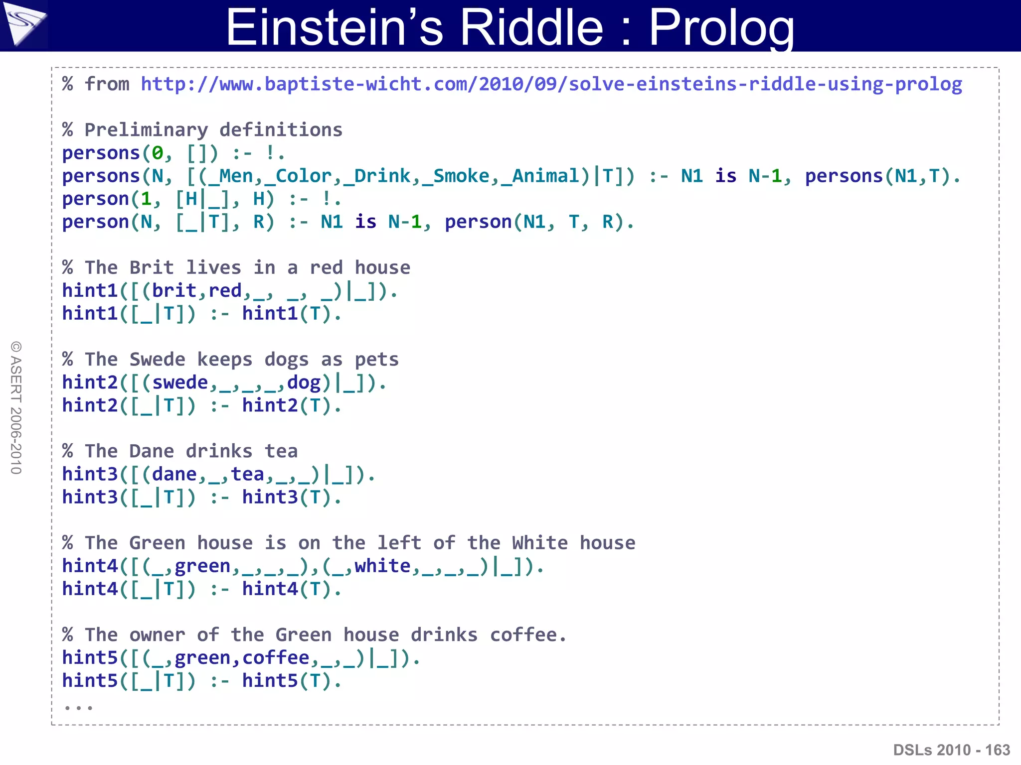 Einstein‟s Riddle : Prolog
©ASERT2006-2010
% from http://www.baptiste-wicht.com/2010/09/solve-einsteins-riddle-using-prolog
% Preliminary definitions
persons(0, []) :- !.
persons(N, [(_Men,_Color,_Drink,_Smoke,_Animal)|T]) :- N1 is N-1, persons(N1,T).
person(1, [H|_], H) :- !.
person(N, [_|T], R) :- N1 is N-1, person(N1, T, R).
% The Brit lives in a red house
hint1([(brit,red,_, _, _)|_]).
hint1([_|T]) :- hint1(T).
% The Swede keeps dogs as pets
hint2([(swede,_,_,_,dog)|_]).
hint2([_|T]) :- hint2(T).
% The Dane drinks tea
hint3([(dane,_,tea,_,_)|_]).
hint3([_|T]) :- hint3(T).
% The Green house is on the left of the White house
hint4([(_,green,_,_,_),(_,white,_,_,_)|_]).
hint4([_|T]) :- hint4(T).
% The owner of the Green house drinks coffee.
hint5([(_,green,coffee,_,_)|_]).
hint5([_|T]) :- hint5(T).
...
DSLs 2010 - 163
 