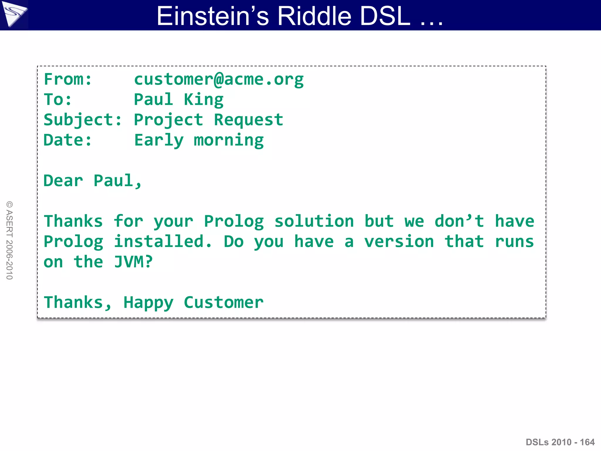 Einstein‟s Riddle DSL …
DSLs 2010 - 164
©ASERT2006-2010
From: customer@acme.org
To: Paul King
Subject: Project Request
Date: Early morning
Dear Paul,
Thanks for your Prolog solution but we don’t have
Prolog installed. Do you have a version that runs
on the JVM?
Thanks, Happy Customer
 