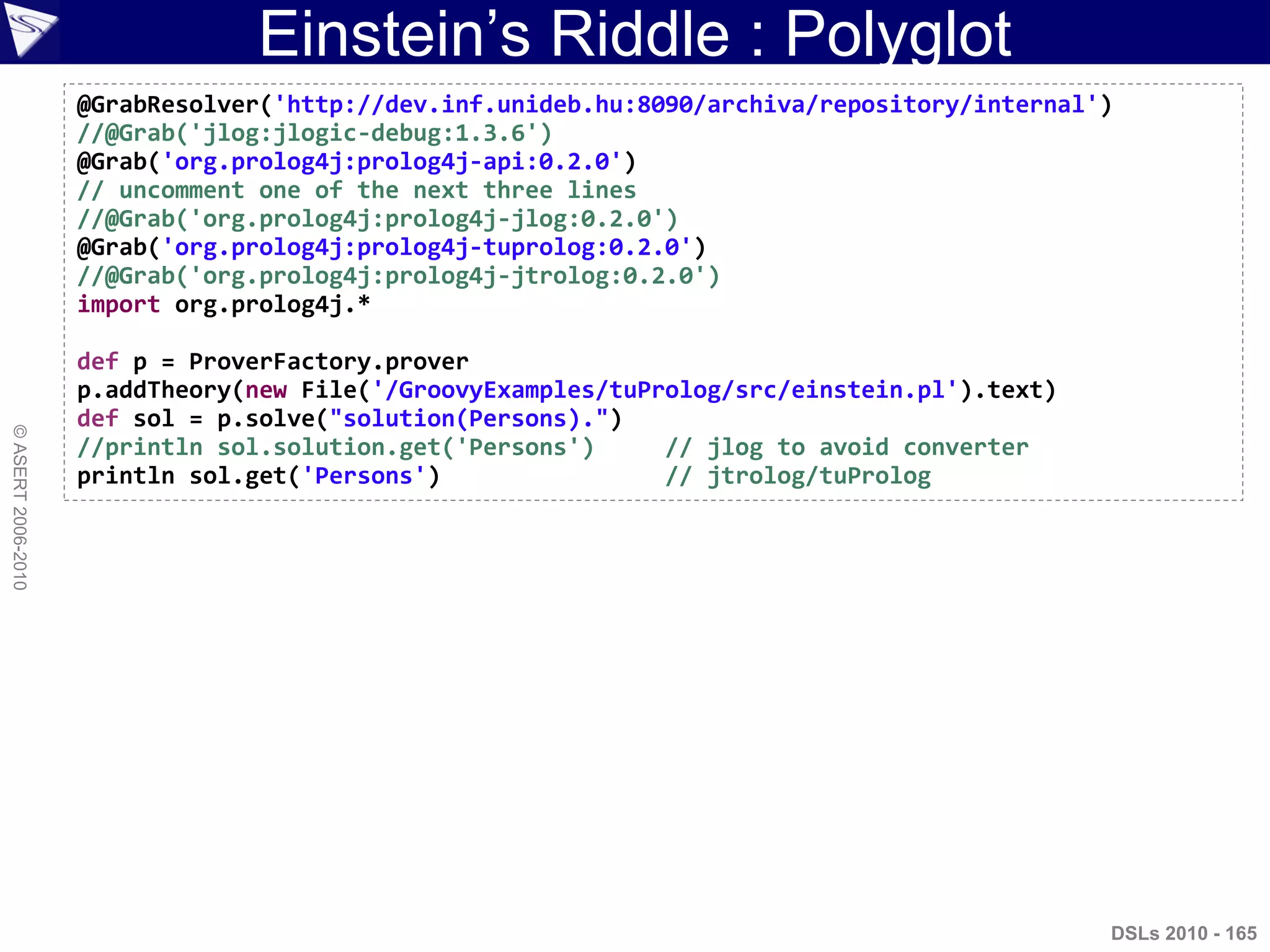 Einstein‟s Riddle : Polyglot
©ASERT2006-2010
@GrabResolver('http://dev.inf.unideb.hu:8090/archiva/repository/internal')
//@Grab('jlog:jlogic-debug:1.3.6')
@Grab('org.prolog4j:prolog4j-api:0.2.0')
// uncomment one of the next three lines
//@Grab('org.prolog4j:prolog4j-jlog:0.2.0')
@Grab('org.prolog4j:prolog4j-tuprolog:0.2.0')
//@Grab('org.prolog4j:prolog4j-jtrolog:0.2.0')
import org.prolog4j.*
def p = ProverFactory.prover
p.addTheory(new File('/GroovyExamples/tuProlog/src/einstein.pl').text)
def sol = p.solve("solution(Persons).")
//println sol.solution.get('Persons') // jlog to avoid converter
println sol.get('Persons') // jtrolog/tuProlog
DSLs 2010 - 165
 