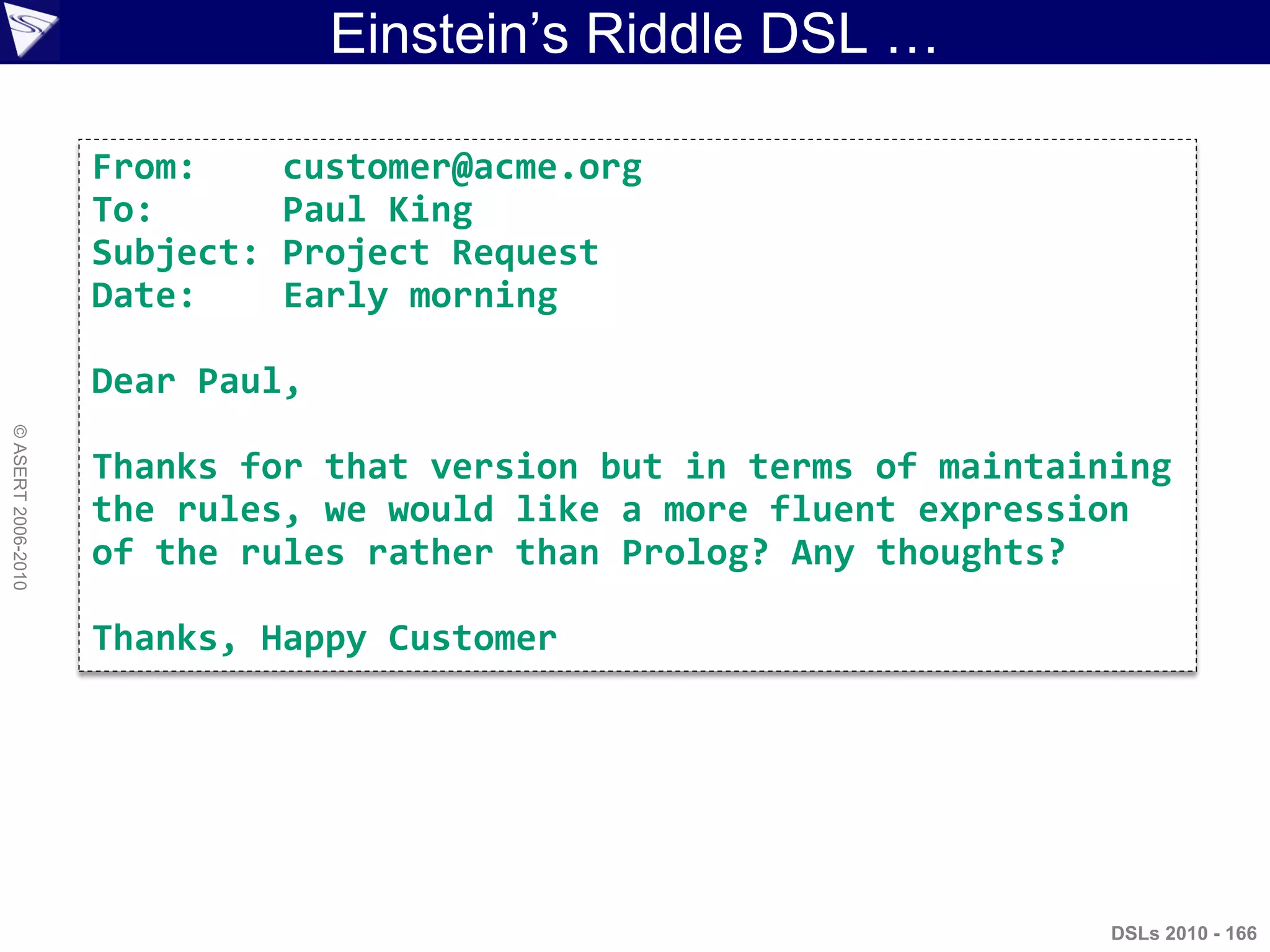 Einstein‟s Riddle DSL …
DSLs 2010 - 166
©ASERT2006-2010
From: customer@acme.org
To: Paul King
Subject: Project Request
Date: Early morning
Dear Paul,
Thanks for that version but in terms of maintaining
the rules, we would like a more fluent expression
of the rules rather than Prolog? Any thoughts?
Thanks, Happy Customer
 