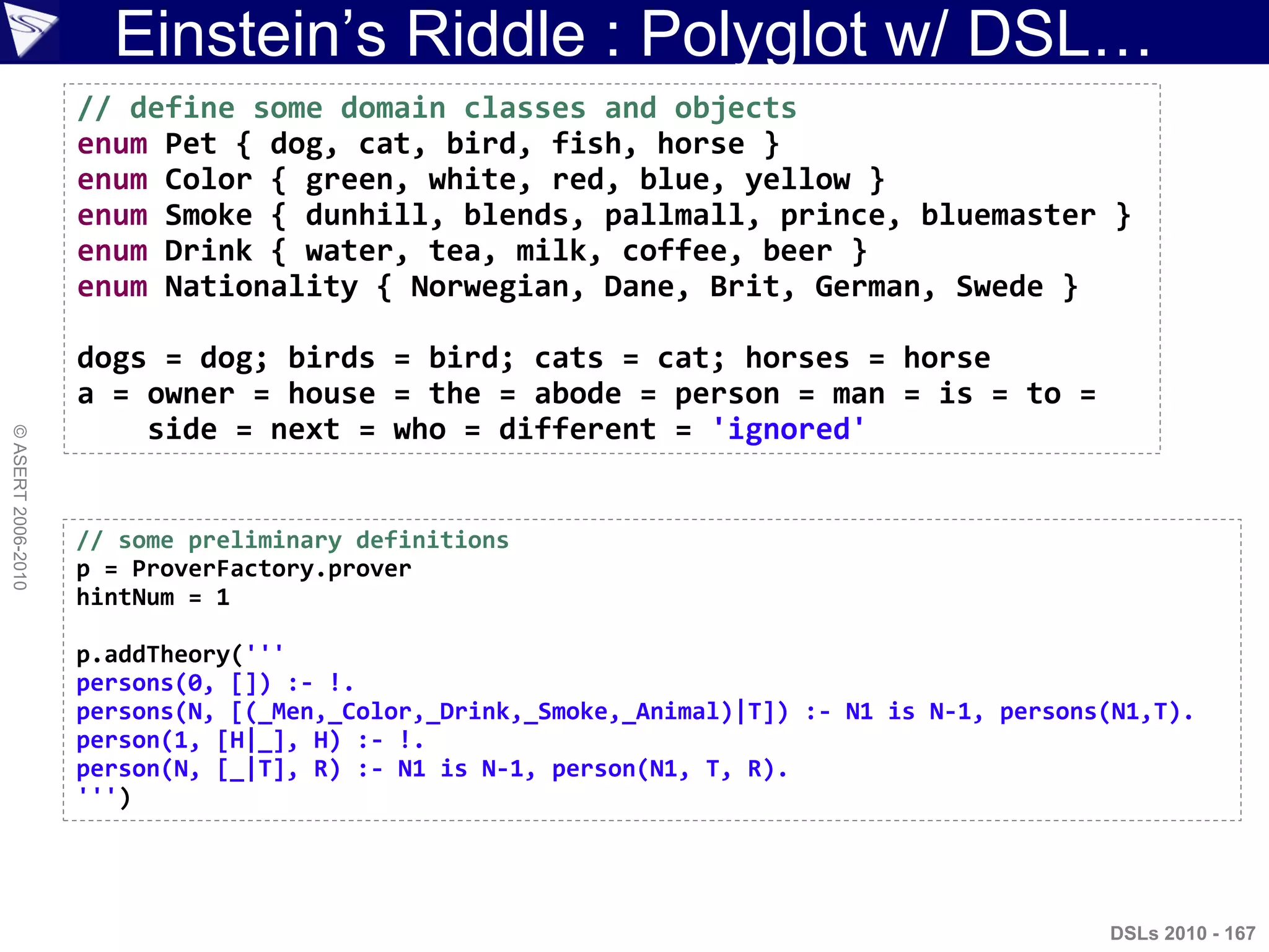 Einstein‟s Riddle : Polyglot w/ DSL…
©ASERT2006-2010
// define some domain classes and objects
enum Pet { dog, cat, bird, fish, horse }
enum Color { green, white, red, blue, yellow }
enum Smoke { dunhill, blends, pallmall, prince, bluemaster }
enum Drink { water, tea, milk, coffee, beer }
enum Nationality { Norwegian, Dane, Brit, German, Swede }
dogs = dog; birds = bird; cats = cat; horses = horse
a = owner = house = the = abode = person = man = is = to =
side = next = who = different = 'ignored'
DSLs 2010 - 167
// some preliminary definitions
p = ProverFactory.prover
hintNum = 1
p.addTheory('''
persons(0, []) :- !.
persons(N, [(_Men,_Color,_Drink,_Smoke,_Animal)|T]) :- N1 is N-1, persons(N1,T).
person(1, [H|_], H) :- !.
person(N, [_|T], R) :- N1 is N-1, person(N1, T, R).
''')
 