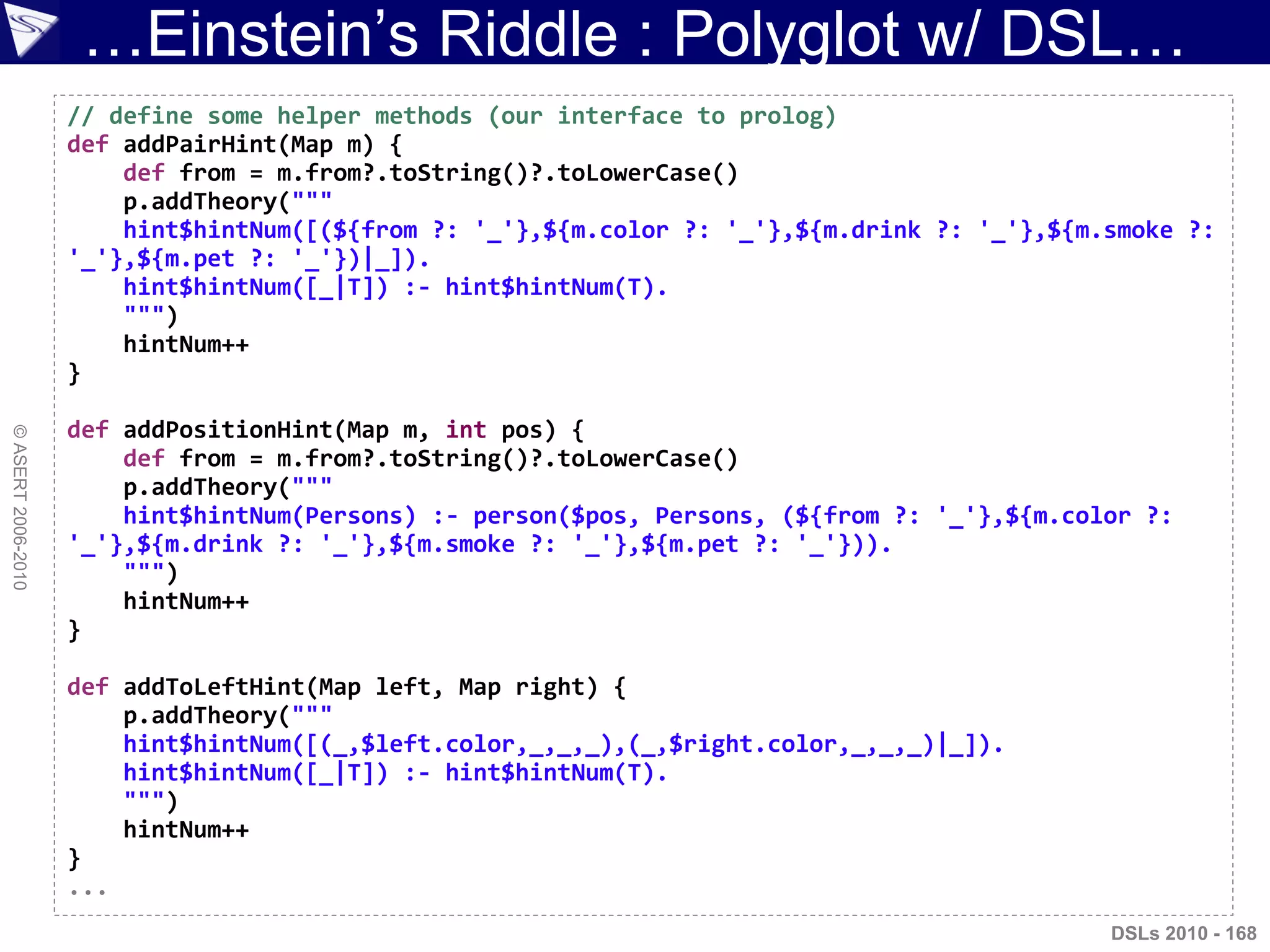 …Einstein‟s Riddle : Polyglot w/ DSL…
©ASERT2006-2010
DSLs 2010 - 168
// define some helper methods (our interface to prolog)
def addPairHint(Map m) {
def from = m.from?.toString()?.toLowerCase()
p.addTheory("""
hint$hintNum([(${from ?: '_'},${m.color ?: '_'},${m.drink ?: '_'},${m.smoke ?:
'_'},${m.pet ?: '_'})|_]).
hint$hintNum([_|T]) :- hint$hintNum(T).
""")
hintNum++
}
def addPositionHint(Map m, int pos) {
def from = m.from?.toString()?.toLowerCase()
p.addTheory("""
hint$hintNum(Persons) :- person($pos, Persons, (${from ?: '_'},${m.color ?:
'_'},${m.drink ?: '_'},${m.smoke ?: '_'},${m.pet ?: '_'})).
""")
hintNum++
}
def addToLeftHint(Map left, Map right) {
p.addTheory("""
hint$hintNum([(_,$left.color,_,_,_),(_,$right.color,_,_,_)|_]).
hint$hintNum([_|T]) :- hint$hintNum(T).
""")
hintNum++
}
...
 