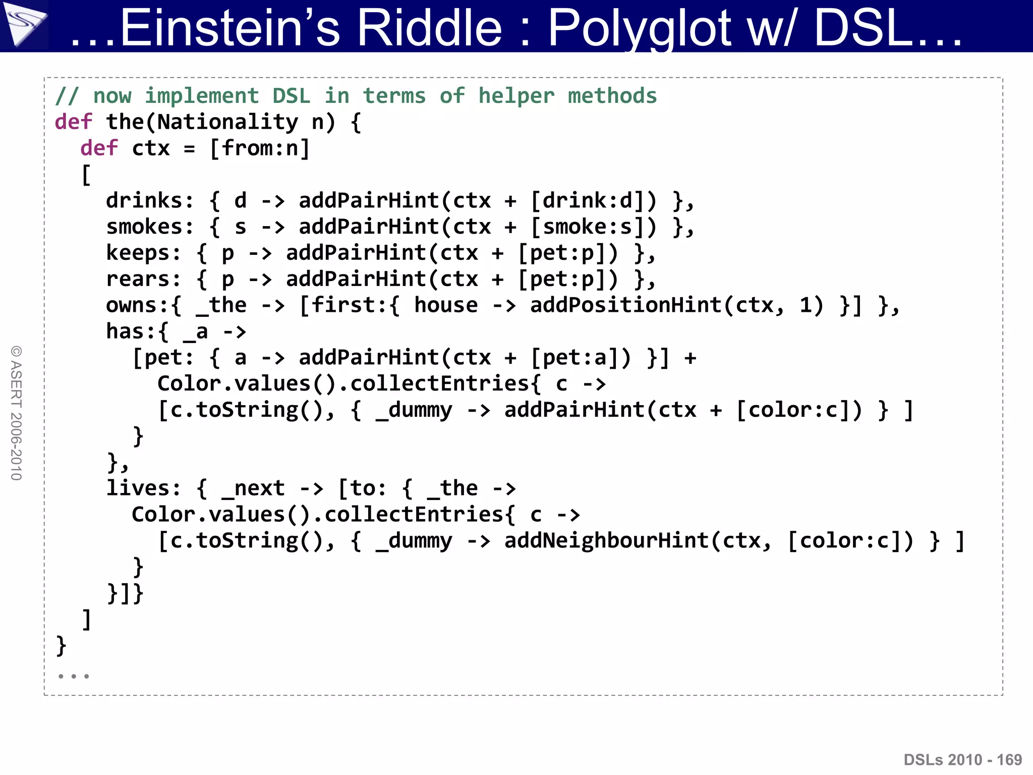 …Einstein‟s Riddle : Polyglot w/ DSL…
©ASERT2006-2010
DSLs 2010 - 169
// now implement DSL in terms of helper methods
def the(Nationality n) {
def ctx = [from:n]
[
drinks: { d -> addPairHint(ctx + [drink:d]) },
smokes: { s -> addPairHint(ctx + [smoke:s]) },
keeps: { p -> addPairHint(ctx + [pet:p]) },
rears: { p -> addPairHint(ctx + [pet:p]) },
owns:{ _the -> [first:{ house -> addPositionHint(ctx, 1) }] },
has:{ _a ->
[pet: { a -> addPairHint(ctx + [pet:a]) }] +
Color.values().collectEntries{ c ->
[c.toString(), { _dummy -> addPairHint(ctx + [color:c]) } ]
}
},
lives: { _next -> [to: { _the ->
Color.values().collectEntries{ c ->
[c.toString(), { _dummy -> addNeighbourHint(ctx, [color:c]) } ]
}
}]}
]
}
...
 