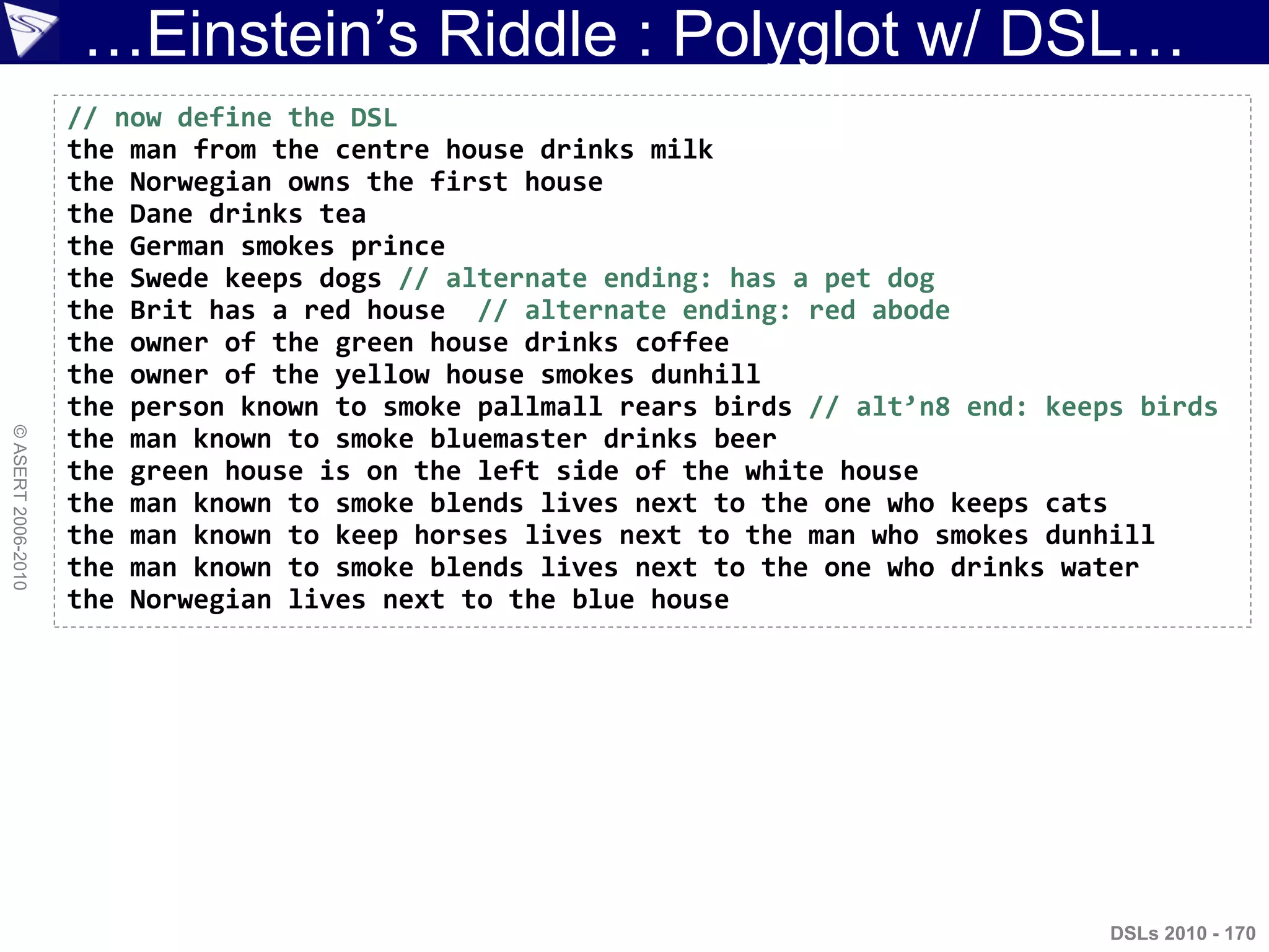 …Einstein‟s Riddle : Polyglot w/ DSL…
©ASERT2006-2010
DSLs 2010 - 170
// now define the DSL
the man from the centre house drinks milk
the Norwegian owns the first house
the Dane drinks tea
the German smokes prince
the Swede keeps dogs // alternate ending: has a pet dog
the Brit has a red house // alternate ending: red abode
the owner of the green house drinks coffee
the owner of the yellow house smokes dunhill
the person known to smoke pallmall rears birds // alt’n8 end: keeps birds
the man known to smoke bluemaster drinks beer
the green house is on the left side of the white house
the man known to smoke blends lives next to the one who keeps cats
the man known to keep horses lives next to the man who smokes dunhill
the man known to smoke blends lives next to the one who drinks water
the Norwegian lives next to the blue house
 