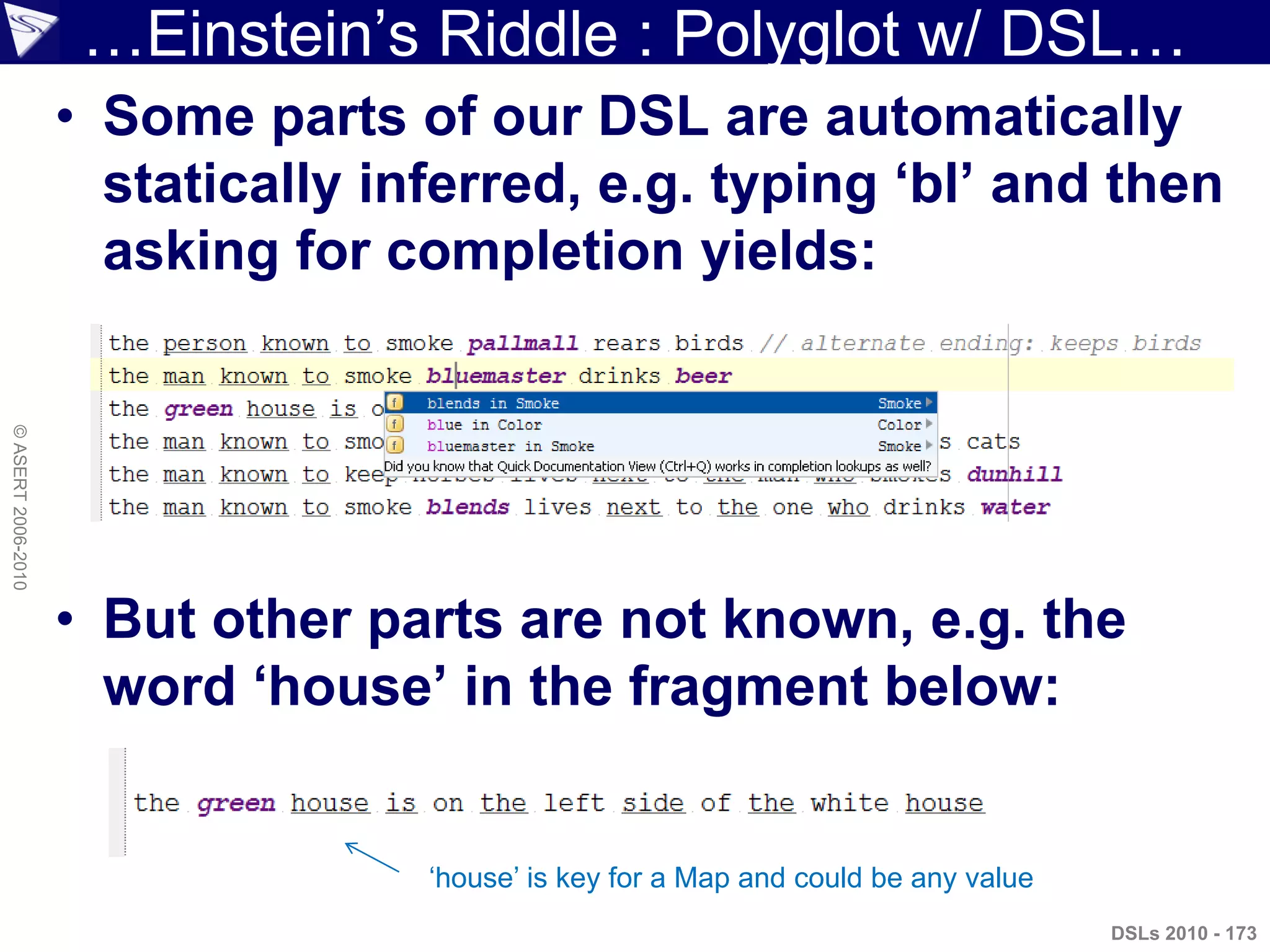 …Einstein‟s Riddle : Polyglot w/ DSL…
• Some parts of our DSL are automatically
statically inferred, e.g. typing „bl‟ and then
asking for completion yields:
• But other parts are not known, e.g. the
word „house‟ in the fragment below:
DSLs 2010 - 173
©ASERT2006-2010
„house‟ is key for a Map and could be any value
 