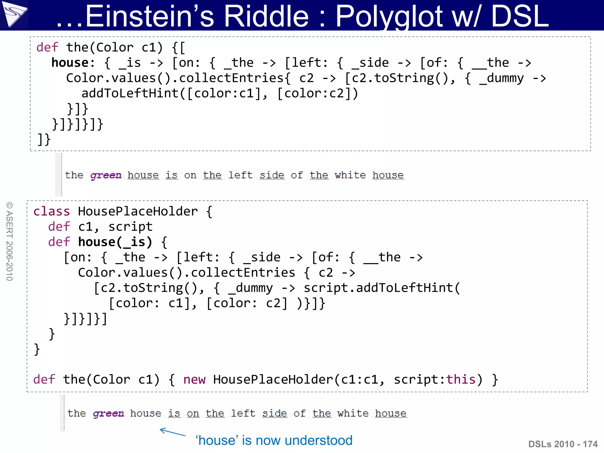 …Einstein‟s Riddle : Polyglot w/ DSL
©ASERT2006-2010
DSLs 2010 - 174
class HousePlaceHolder {
def c1, script
def house(_is) {
[on: { _the -> [left: { _side -> [of: { __the ->
Color.values().collectEntries { c2 ->
[c2.toString(), { _dummy -> script.addToLeftHint(
[color: c1], [color: c2] )}]}
}]}]}]
}
}
def the(Color c1) { new HousePlaceHolder(c1:c1, script:this) }
def the(Color c1) {[
house: { _is -> [on: { _the -> [left: { _side -> [of: { __the ->
Color.values().collectEntries{ c2 -> [c2.toString(), { _dummy ->
addToLeftHint([color:c1], [color:c2])
}]}
}]}]}]}
]}
„house‟ is now understood
 