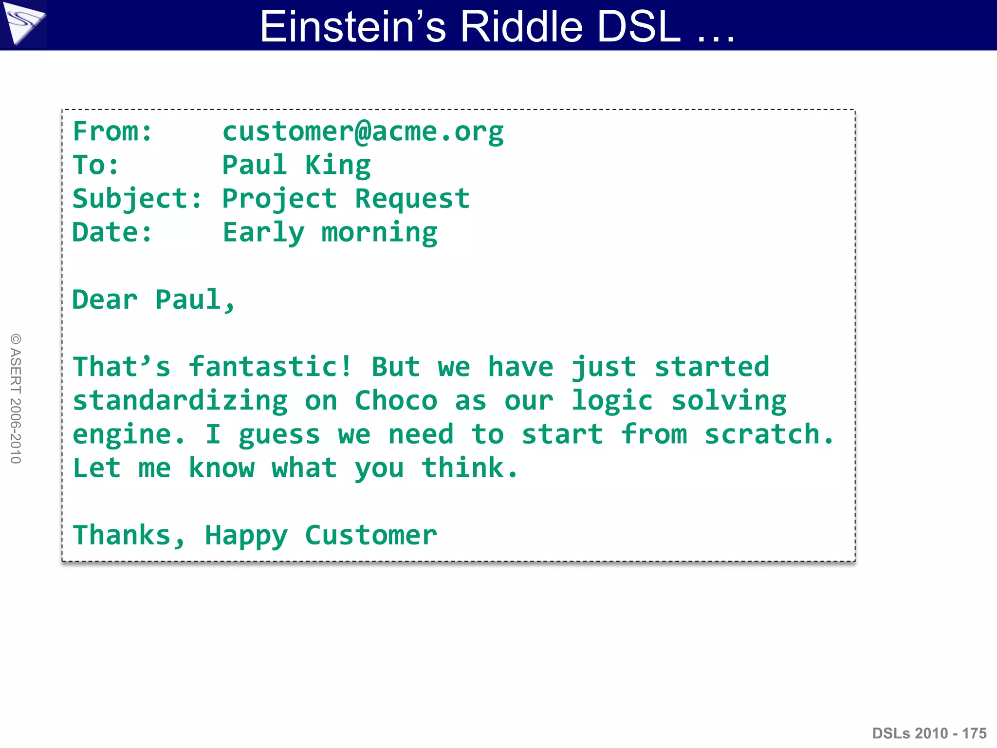 Einstein‟s Riddle DSL …
DSLs 2010 - 175
©ASERT2006-2010
From: customer@acme.org
To: Paul King
Subject: Project Request
Date: Early morning
Dear Paul,
That’s fantastic! But we have just started
standardizing on Choco as our logic solving
engine. I guess we need to start from scratch.
Let me know what you think.
Thanks, Happy Customer
 