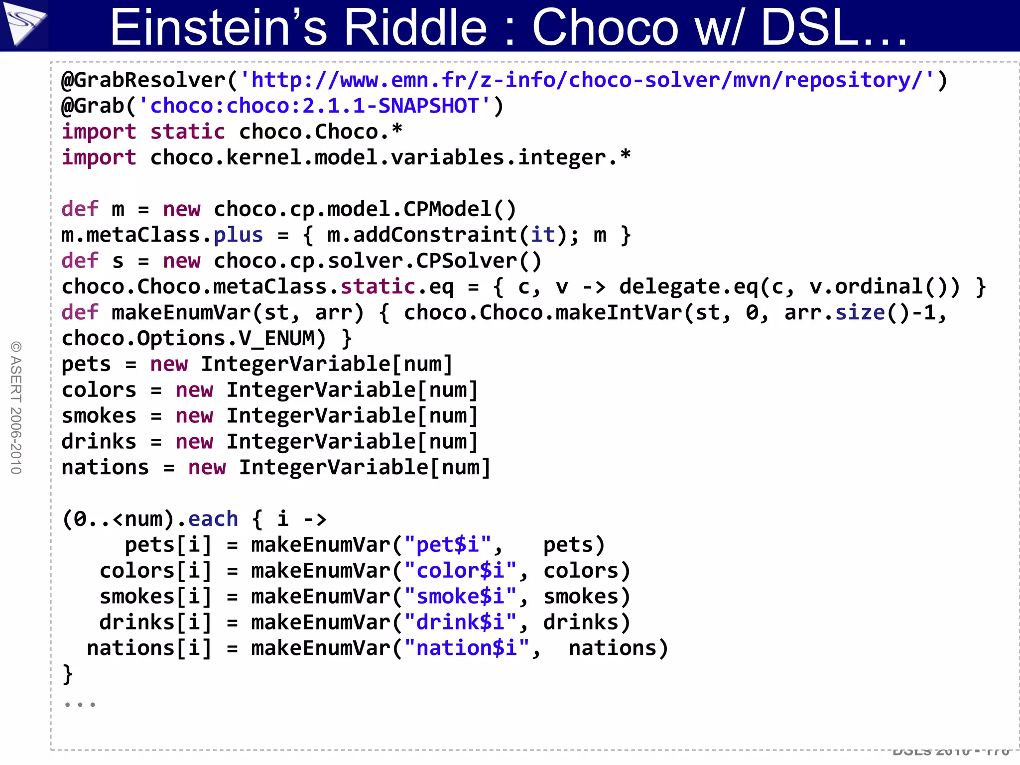 Einstein‟s Riddle : Choco w/ DSL…
©ASERT2006-2010
DSLs 2010 - 176
@GrabResolver('http://www.emn.fr/z-info/choco-solver/mvn/repository/')
@Grab('choco:choco:2.1.1-SNAPSHOT')
import static choco.Choco.*
import choco.kernel.model.variables.integer.*
def m = new choco.cp.model.CPModel()
m.metaClass.plus = { m.addConstraint(it); m }
def s = new choco.cp.solver.CPSolver()
choco.Choco.metaClass.static.eq = { c, v -> delegate.eq(c, v.ordinal()) }
def makeEnumVar(st, arr) { choco.Choco.makeIntVar(st, 0, arr.size()-1,
choco.Options.V_ENUM) }
pets = new IntegerVariable[num]
colors = new IntegerVariable[num]
smokes = new IntegerVariable[num]
drinks = new IntegerVariable[num]
nations = new IntegerVariable[num]
(0..<num).each { i ->
pets[i] = makeEnumVar("pet$i", pets)
colors[i] = makeEnumVar("color$i", colors)
smokes[i] = makeEnumVar("smoke$i", smokes)
drinks[i] = makeEnumVar("drink$i", drinks)
nations[i] = makeEnumVar("nation$i", nations)
}
...
 