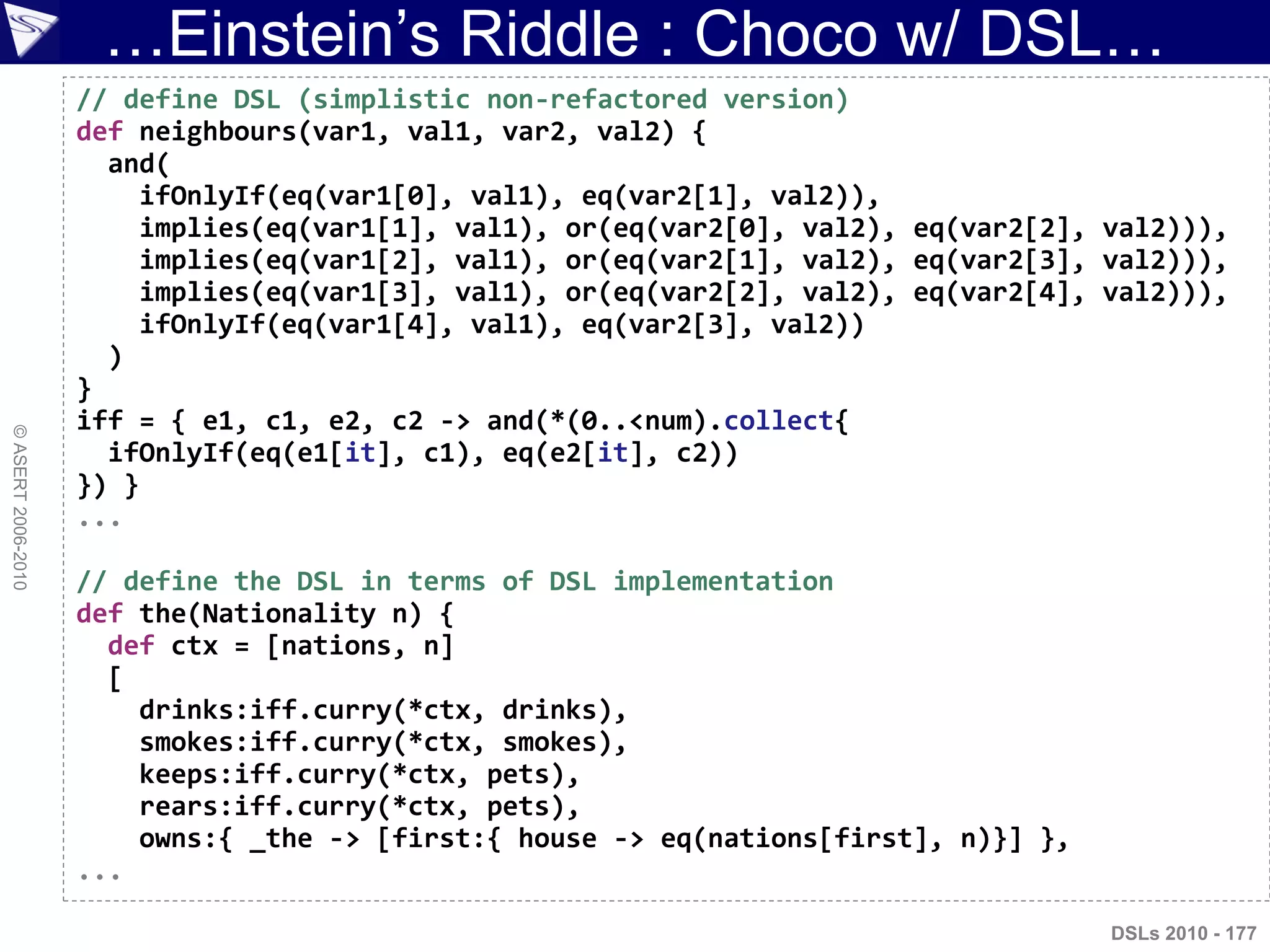 …Einstein‟s Riddle : Choco w/ DSL…
©ASERT2006-2010
DSLs 2010 - 177
// define DSL (simplistic non-refactored version)
def neighbours(var1, val1, var2, val2) {
and(
ifOnlyIf(eq(var1[0], val1), eq(var2[1], val2)),
implies(eq(var1[1], val1), or(eq(var2[0], val2), eq(var2[2], val2))),
implies(eq(var1[2], val1), or(eq(var2[1], val2), eq(var2[3], val2))),
implies(eq(var1[3], val1), or(eq(var2[2], val2), eq(var2[4], val2))),
ifOnlyIf(eq(var1[4], val1), eq(var2[3], val2))
)
}
iff = { e1, c1, e2, c2 -> and(*(0..<num).collect{
ifOnlyIf(eq(e1[it], c1), eq(e2[it], c2))
}) }
...
// define the DSL in terms of DSL implementation
def the(Nationality n) {
def ctx = [nations, n]
[
drinks:iff.curry(*ctx, drinks),
smokes:iff.curry(*ctx, smokes),
keeps:iff.curry(*ctx, pets),
rears:iff.curry(*ctx, pets),
owns:{ _the -> [first:{ house -> eq(nations[first], n)}] },
...
 
