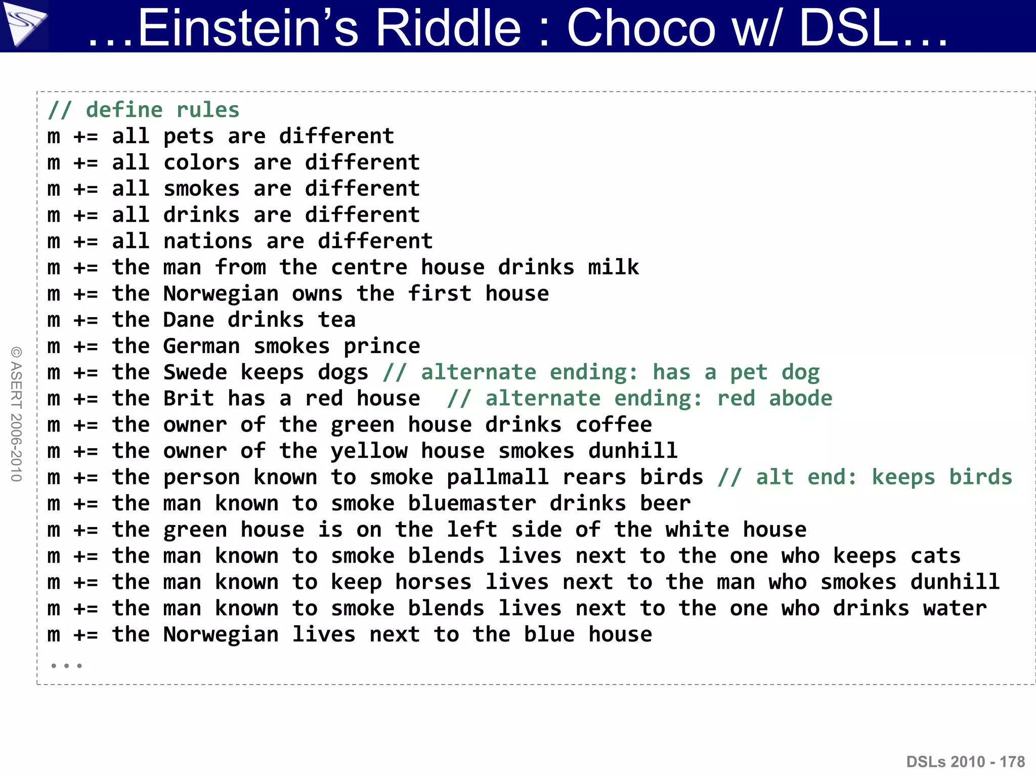 …Einstein‟s Riddle : Choco w/ DSL…
©ASERT2006-2010
DSLs 2010 - 178
// define rules
m += all pets are different
m += all colors are different
m += all smokes are different
m += all drinks are different
m += all nations are different
m += the man from the centre house drinks milk
m += the Norwegian owns the first house
m += the Dane drinks tea
m += the German smokes prince
m += the Swede keeps dogs // alternate ending: has a pet dog
m += the Brit has a red house // alternate ending: red abode
m += the owner of the green house drinks coffee
m += the owner of the yellow house smokes dunhill
m += the person known to smoke pallmall rears birds // alt end: keeps birds
m += the man known to smoke bluemaster drinks beer
m += the green house is on the left side of the white house
m += the man known to smoke blends lives next to the one who keeps cats
m += the man known to keep horses lives next to the man who smokes dunhill
m += the man known to smoke blends lives next to the one who drinks water
m += the Norwegian lives next to the blue house
...
 
