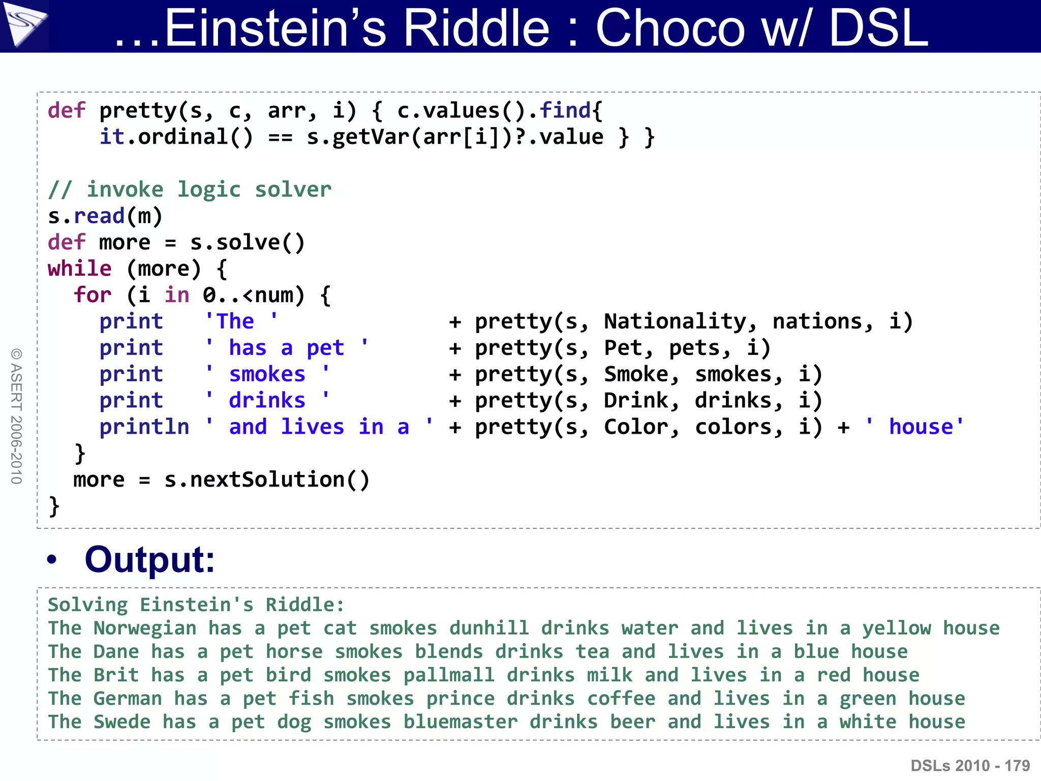 …Einstein‟s Riddle : Choco w/ DSL
• Output:
DSLs 2010 - 179
©ASERT2006-2010
def pretty(s, c, arr, i) { c.values().find{
it.ordinal() == s.getVar(arr[i])?.value } }
// invoke logic solver
s.read(m)
def more = s.solve()
while (more) {
for (i in 0..<num) {
print 'The ' + pretty(s, Nationality, nations, i)
print ' has a pet ' + pretty(s, Pet, pets, i)
print ' smokes ' + pretty(s, Smoke, smokes, i)
print ' drinks ' + pretty(s, Drink, drinks, i)
println ' and lives in a ' + pretty(s, Color, colors, i) + ' house'
}
more = s.nextSolution()
}
Solving Einstein's Riddle:
The Norwegian has a pet cat smokes dunhill drinks water and lives in a yellow house
The Dane has a pet horse smokes blends drinks tea and lives in a blue house
The Brit has a pet bird smokes pallmall drinks milk and lives in a red house
The German has a pet fish smokes prince drinks coffee and lives in a green house
The Swede has a pet dog smokes bluemaster drinks beer and lives in a white house
 